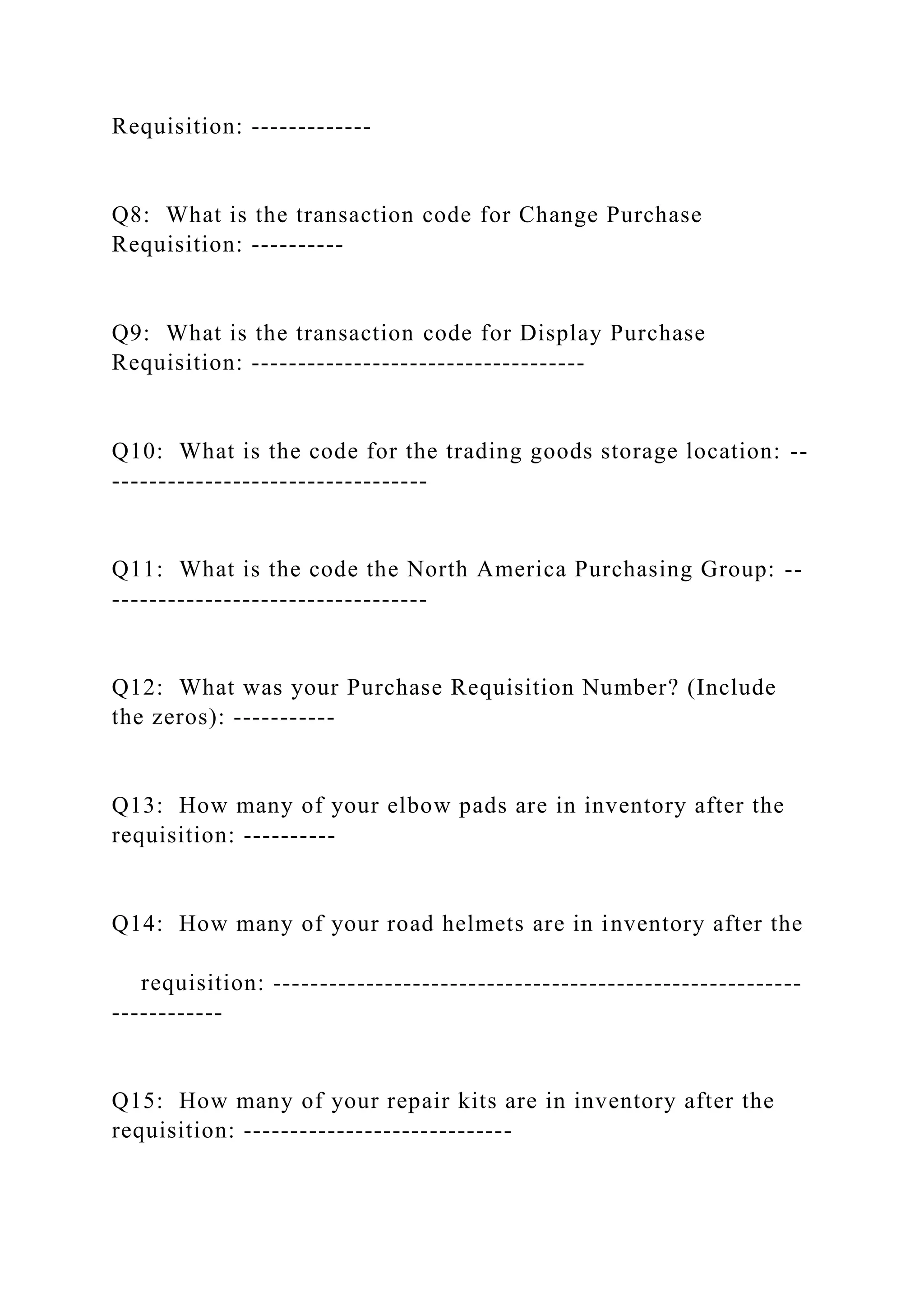 Requisition: -------------
Q8: What is the transaction code for Change Purchase
Requisition: ----------
Q9: What is the transaction code for Display Purchase
Requisition: ------------------------------------
Q10: What is the code for the trading goods storage location: --
----------------------------------
Q11: What is the code the North America Purchasing Group: --
----------------------------------
Q12: What was your Purchase Requisition Number? (Include
the zeros): -----------
Q13: How many of your elbow pads are in inventory after the
requisition: ----------
Q14: How many of your road helmets are in inventory after the
requisition: ---------------------------------------------------------
------------
Q15: How many of your repair kits are in inventory after the
requisition: -----------------------------
 