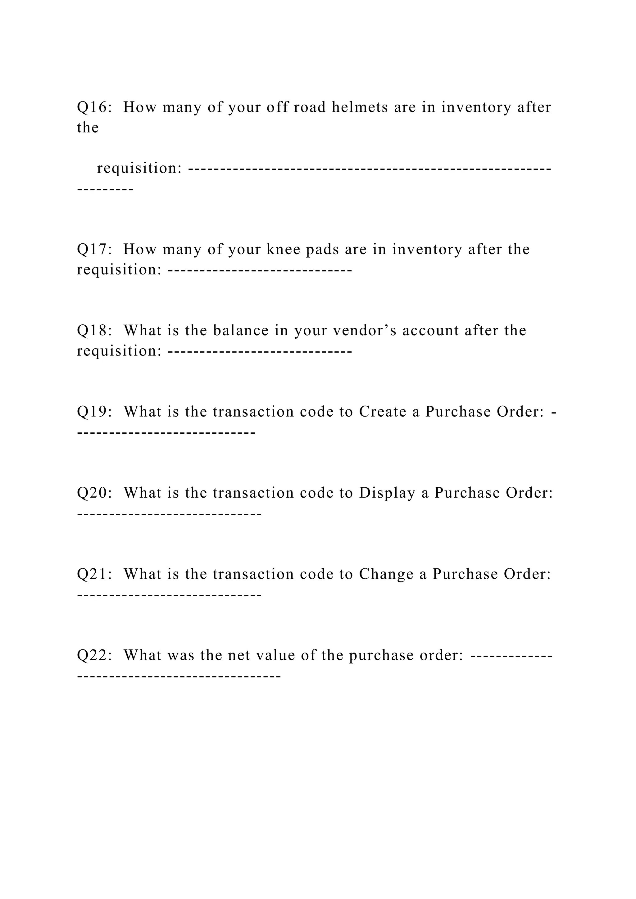 Q16: How many of your off road helmets are in inventory after
the
requisition: ---------------------------------------------------------
---------
Q17: How many of your knee pads are in inventory after the
requisition: -----------------------------
Q18: What is the balance in your vendor’s account after the
requisition: -----------------------------
Q19: What is the transaction code to Create a Purchase Order: -
----------------------------
Q20: What is the transaction code to Display a Purchase Order:
-----------------------------
Q21: What is the transaction code to Change a Purchase Order:
-----------------------------
Q22: What was the net value of the purchase order: -------------
--------------------------------
 