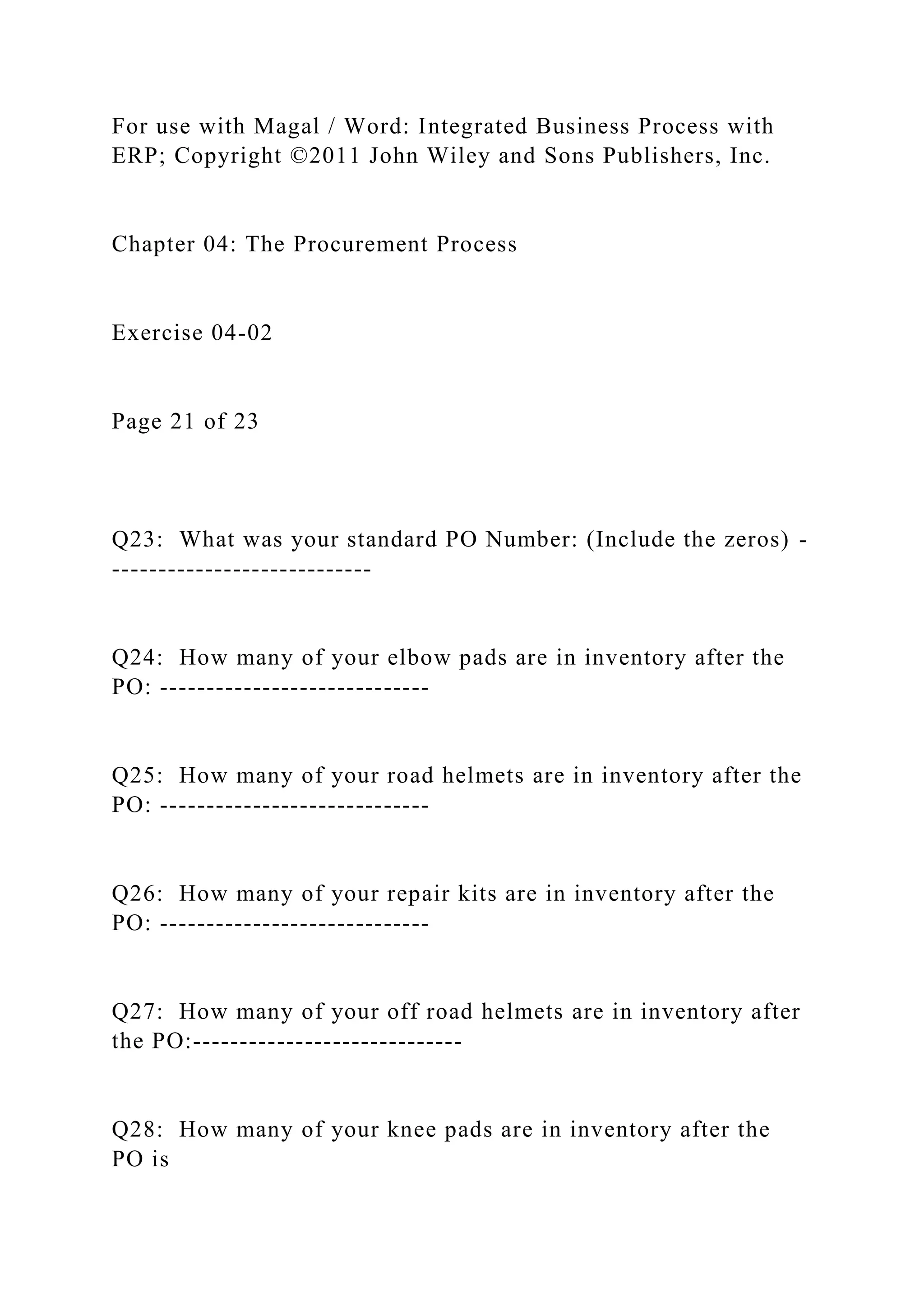 For use with Magal / Word: Integrated Business Process with
ERP; Copyright ©2011 John Wiley and Sons Publishers, Inc.
Chapter 04: The Procurement Process
Exercise 04-02
Page 21 of 23
Q23: What was your standard PO Number: (Include the zeros) -
----------------------------
Q24: How many of your elbow pads are in inventory after the
PO: -----------------------------
Q25: How many of your road helmets are in inventory after the
PO: -----------------------------
Q26: How many of your repair kits are in inventory after the
PO: -----------------------------
Q27: How many of your off road helmets are in inventory after
the PO:-----------------------------
Q28: How many of your knee pads are in inventory after the
PO is
 