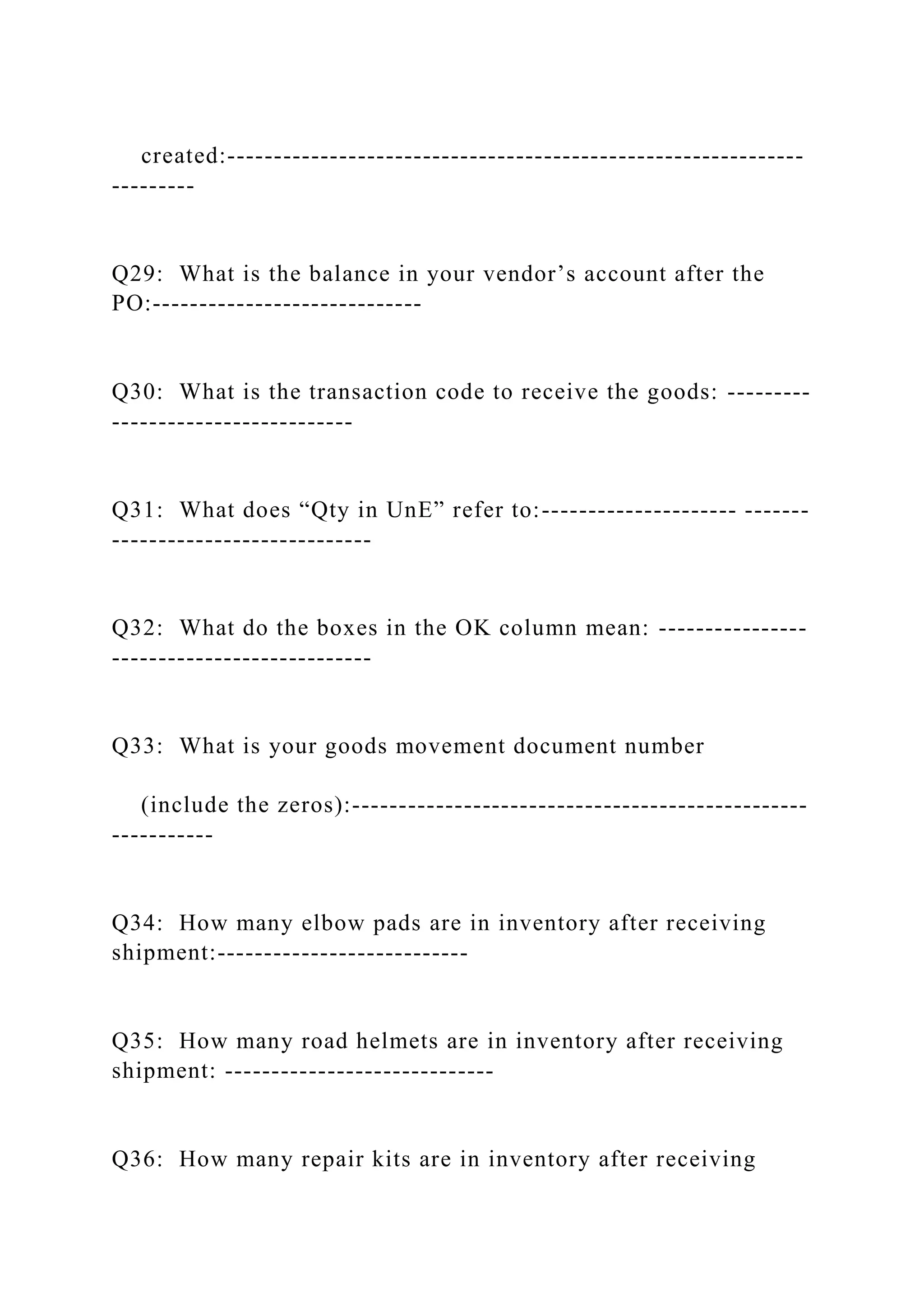 created:--------------------------------------------------------------
---------
Q29: What is the balance in your vendor’s account after the
PO:-----------------------------
Q30: What is the transaction code to receive the goods: ---------
--------------------------
Q31: What does “Qty in UnE” refer to:--------------------- -------
----------------------------
Q32: What do the boxes in the OK column mean: ----------------
----------------------------
Q33: What is your goods movement document number
(include the zeros):-------------------------------------------------
-----------
Q34: How many elbow pads are in inventory after receiving
shipment:---------------------------
Q35: How many road helmets are in inventory after receiving
shipment: -----------------------------
Q36: How many repair kits are in inventory after receiving
 