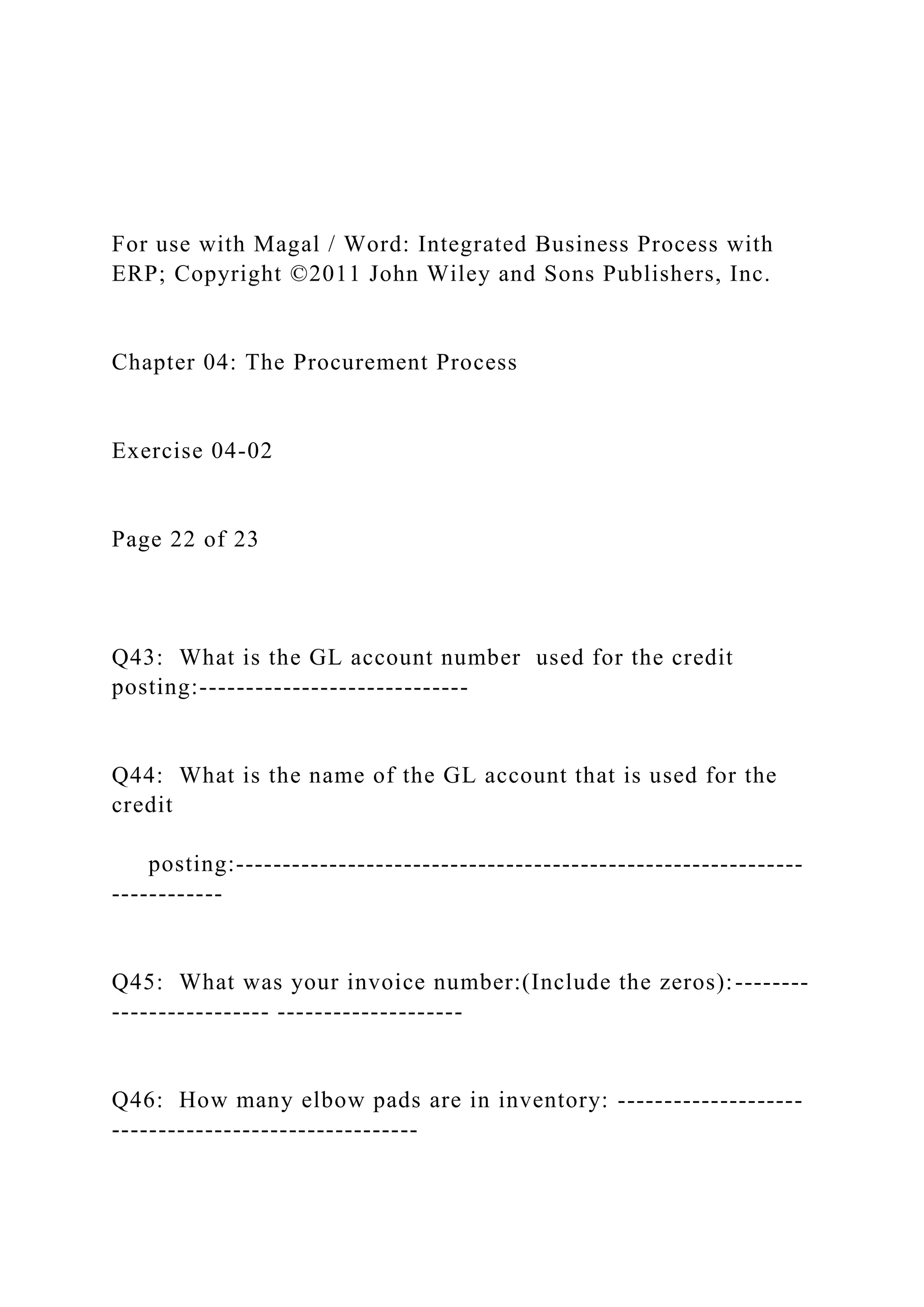 For use with Magal / Word: Integrated Business Process with
ERP; Copyright ©2011 John Wiley and Sons Publishers, Inc.
Chapter 04: The Procurement Process
Exercise 04-02
Page 22 of 23
Q43: What is the GL account number used for the credit
posting:-----------------------------
Q44: What is the name of the GL account that is used for the
credit
posting:-------------------------------------------------------------
------------
Q45: What was your invoice number:(Include the zeros):--------
----------------- --------------------
Q46: How many elbow pads are in inventory: --------------------
---------------------------------
 