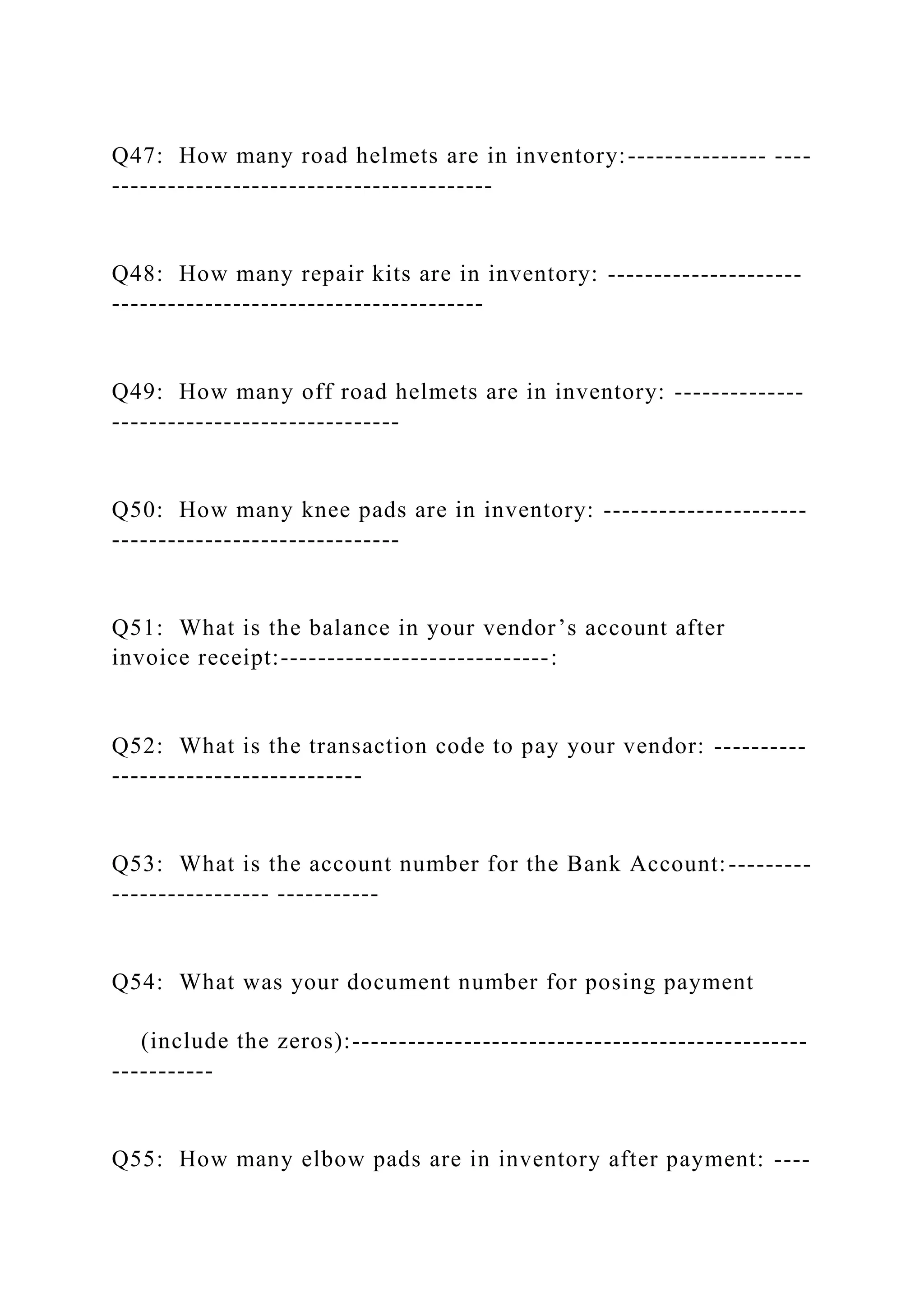 Q47: How many road helmets are in inventory:--------------- ----
-----------------------------------------
Q48: How many repair kits are in inventory: ---------------------
----------------------------------------
Q49: How many off road helmets are in inventory: --------------
-------------------------------
Q50: How many knee pads are in inventory: ----------------------
-------------------------------
Q51: What is the balance in your vendor’s account after
invoice receipt:-----------------------------:
Q52: What is the transaction code to pay your vendor: ----------
---------------------------
Q53: What is the account number for the Bank Account:---------
----------------- -----------
Q54: What was your document number for posing payment
(include the zeros):-------------------------------------------------
-----------
Q55: How many elbow pads are in inventory after payment: ----
 