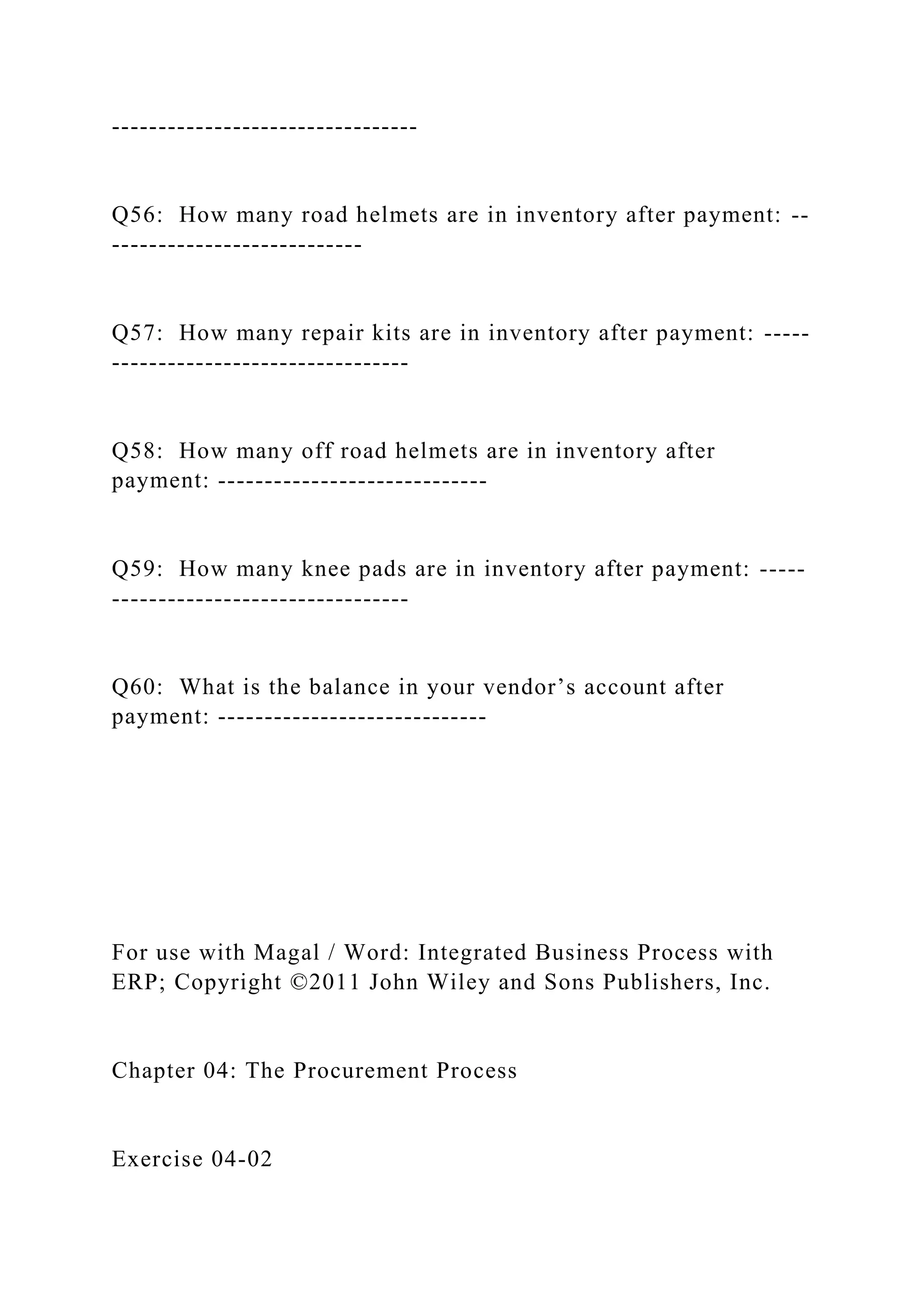 ---------------------------------
Q56: How many road helmets are in inventory after payment: --
---------------------------
Q57: How many repair kits are in inventory after payment: -----
--------------------------------
Q58: How many off road helmets are in inventory after
payment: -----------------------------
Q59: How many knee pads are in inventory after payment: -----
--------------------------------
Q60: What is the balance in your vendor’s account after
payment: -----------------------------
For use with Magal / Word: Integrated Business Process with
ERP; Copyright ©2011 John Wiley and Sons Publishers, Inc.
Chapter 04: The Procurement Process
Exercise 04-02
 