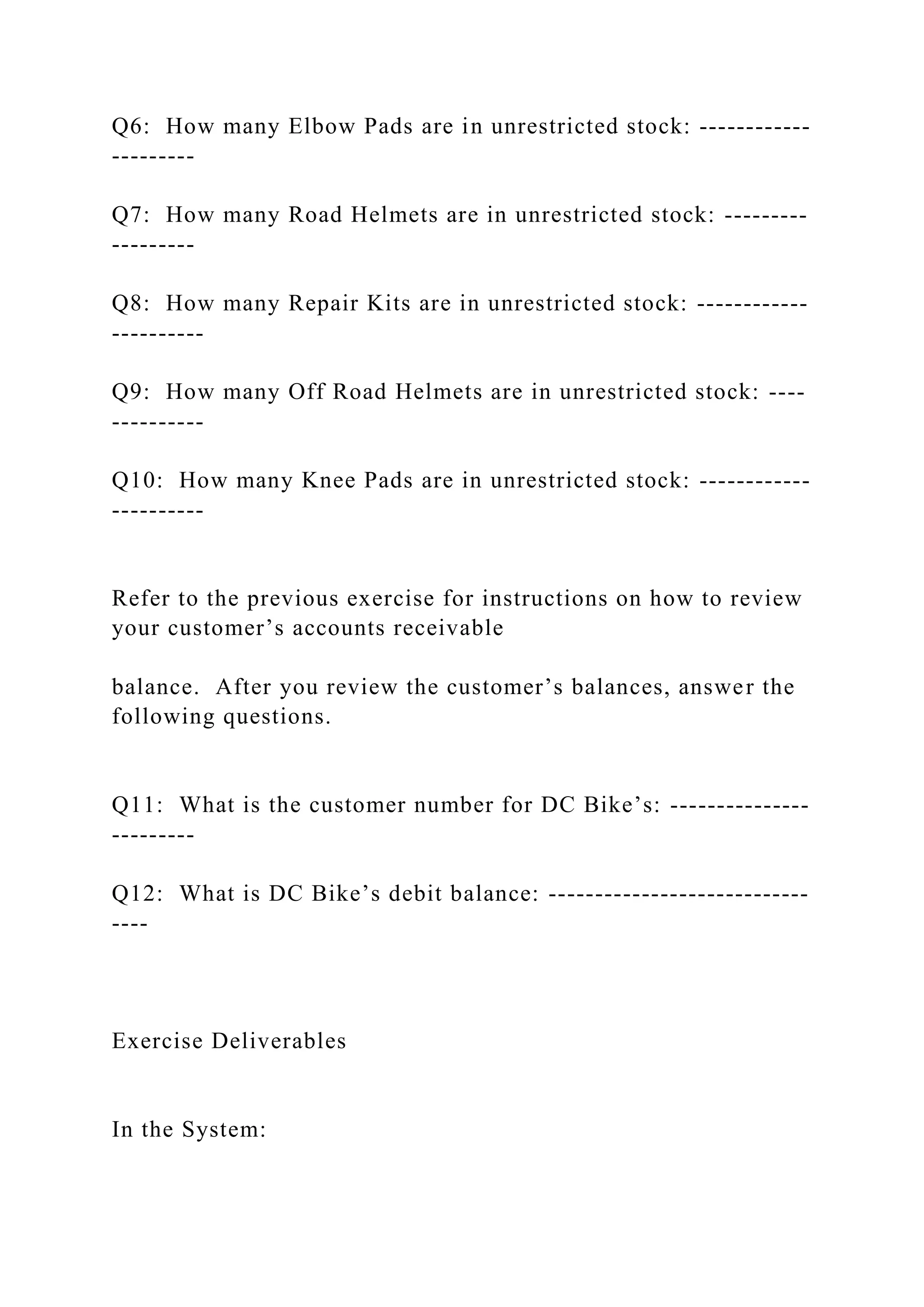 Q6: How many Elbow Pads are in unrestricted stock: ------------
---------
Q7: How many Road Helmets are in unrestricted stock: ---------
---------
Q8: How many Repair Kits are in unrestricted stock: ------------
----------
Q9: How many Off Road Helmets are in unrestricted stock: ----
----------
Q10: How many Knee Pads are in unrestricted stock: ------------
----------
Refer to the previous exercise for instructions on how to review
your customer’s accounts receivable
balance. After you review the customer’s balances, answer the
following questions.
Q11: What is the customer number for DC Bike’s: ---------------
---------
Q12: What is DC Bike’s debit balance: ----------------------------
----
Exercise Deliverables
In the System:
 