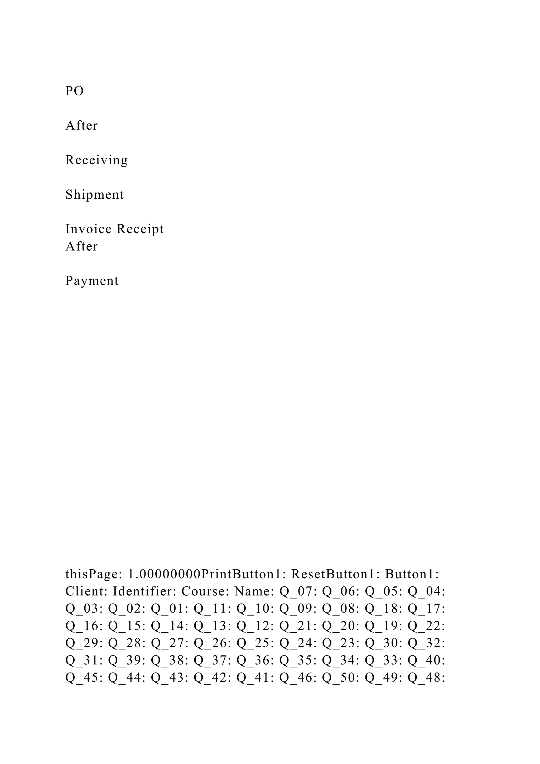 PO
After
Receiving
Shipment
Invoice Receipt
After
Payment
thisPage: 1.00000000PrintButton1: ResetButton1: Button1:
Client: Identifier: Course: Name: Q_07: Q_06: Q_05: Q_04:
Q_03: Q_02: Q_01: Q_11: Q_10: Q_09: Q_08: Q_18: Q_17:
Q_16: Q_15: Q_14: Q_13: Q_12: Q_21: Q_20: Q_19: Q_22:
Q_29: Q_28: Q_27: Q_26: Q_25: Q_24: Q_23: Q_30: Q_32:
Q_31: Q_39: Q_38: Q_37: Q_36: Q_35: Q_34: Q_33: Q_40:
Q_45: Q_44: Q_43: Q_42: Q_41: Q_46: Q_50: Q_49: Q_48:
 