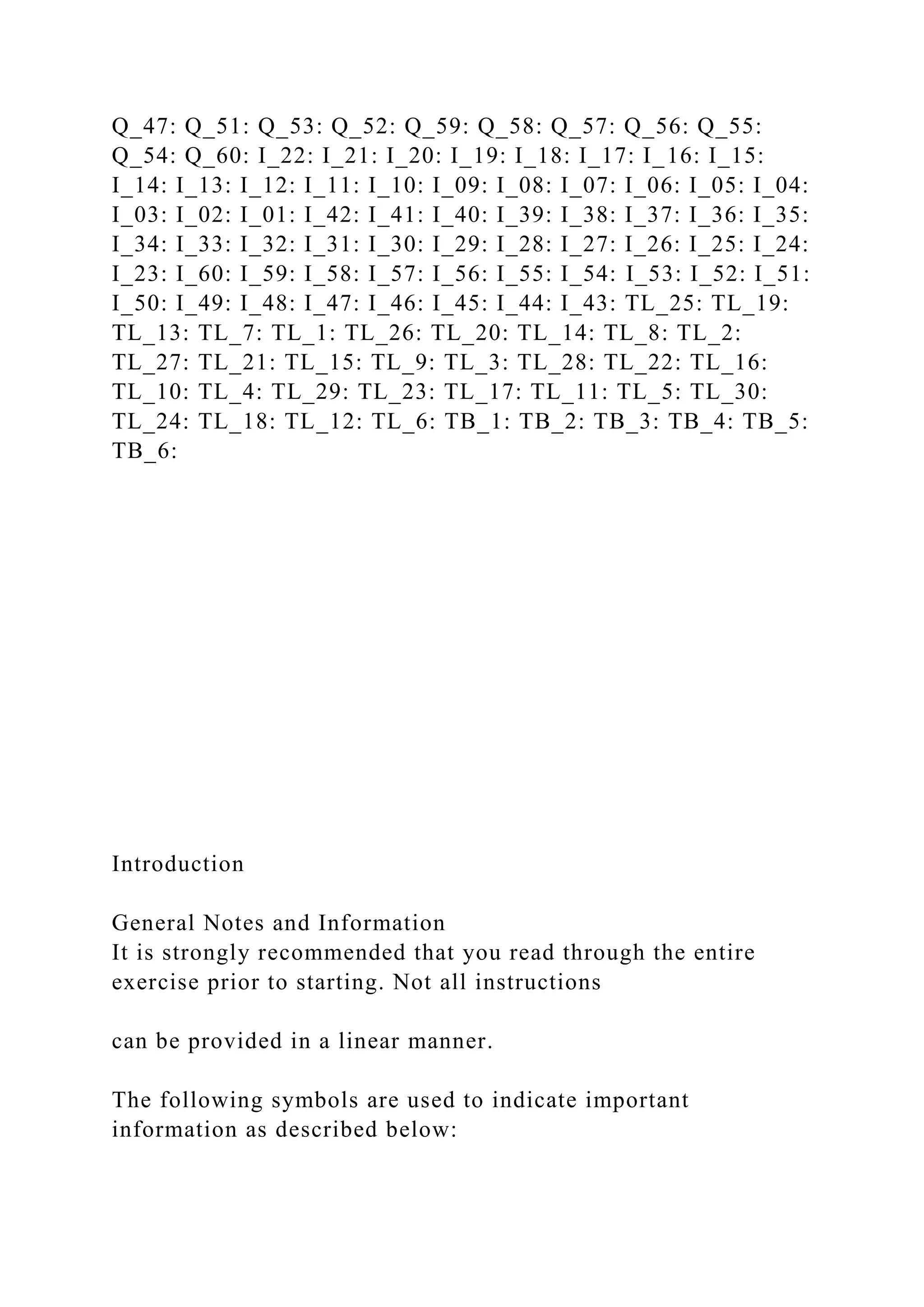Q_47: Q_51: Q_53: Q_52: Q_59: Q_58: Q_57: Q_56: Q_55:
Q_54: Q_60: I_22: I_21: I_20: I_19: I_18: I_17: I_16: I_15:
I_14: I_13: I_12: I_11: I_10: I_09: I_08: I_07: I_06: I_05: I_04:
I_03: I_02: I_01: I_42: I_41: I_40: I_39: I_38: I_37: I_36: I_35:
I_34: I_33: I_32: I_31: I_30: I_29: I_28: I_27: I_26: I_25: I_24:
I_23: I_60: I_59: I_58: I_57: I_56: I_55: I_54: I_53: I_52: I_51:
I_50: I_49: I_48: I_47: I_46: I_45: I_44: I_43: TL_25: TL_19:
TL_13: TL_7: TL_1: TL_26: TL_20: TL_14: TL_8: TL_2:
TL_27: TL_21: TL_15: TL_9: TL_3: TL_28: TL_22: TL_16:
TL_10: TL_4: TL_29: TL_23: TL_17: TL_11: TL_5: TL_30:
TL_24: TL_18: TL_12: TL_6: TB_1: TB_2: TB_3: TB_4: TB_5:
TB_6:
Introduction
General Notes and Information
It is strongly recommended that you read through the entire
exercise prior to starting. Not all instructions
can be provided in a linear manner.
The following symbols are used to indicate important
information as described below:
 