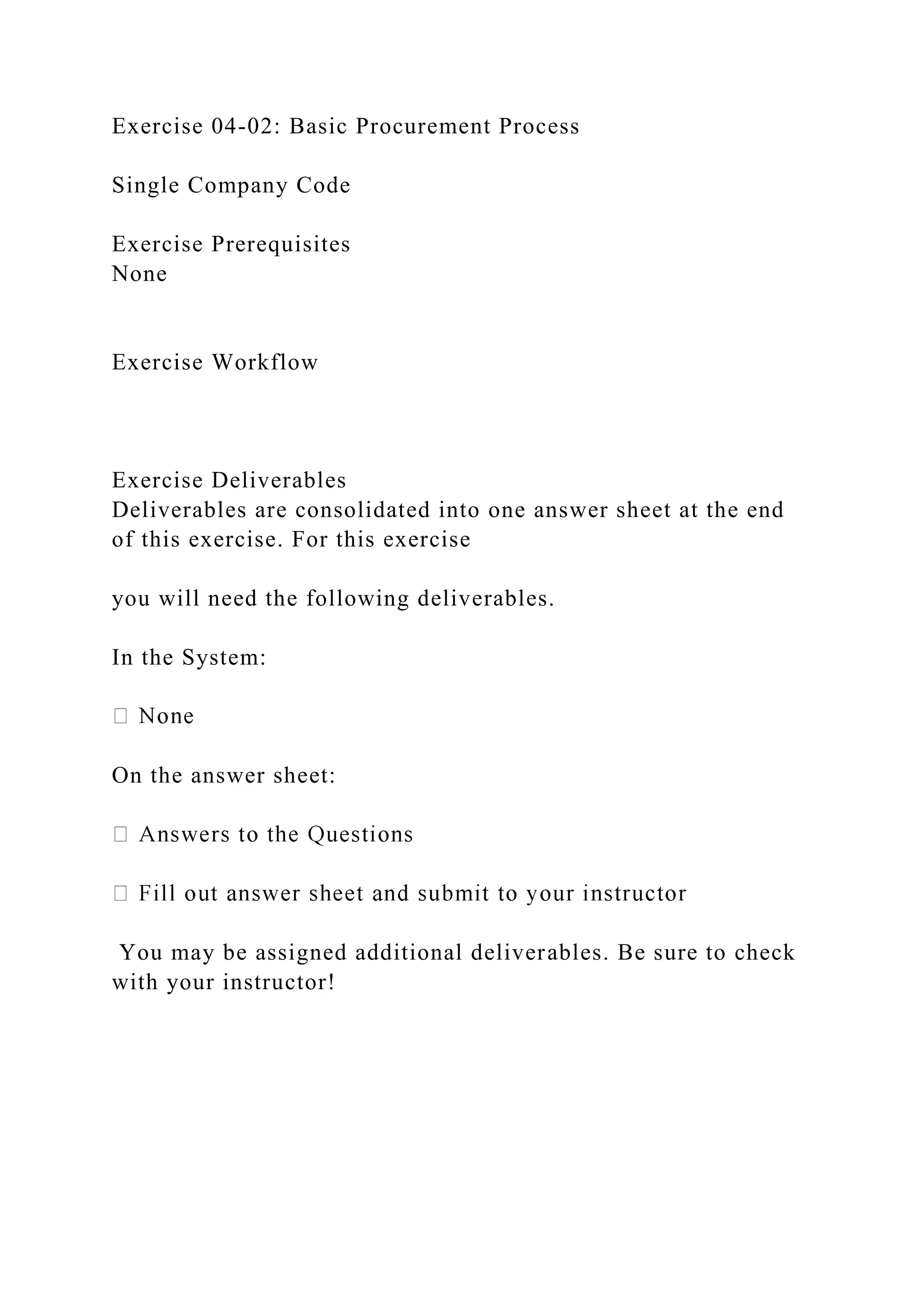 Exercise 04-02: Basic Procurement Process
Single Company Code
Exercise Prerequisites
None
Exercise Workflow
Exercise Deliverables
Deliverables are consolidated into one answer sheet at the end
of this exercise. For this exercise
you will need the following deliverables.
In the System:
On the answer sheet:
You may be assigned additional deliverables. Be sure to check
with your instructor!
 