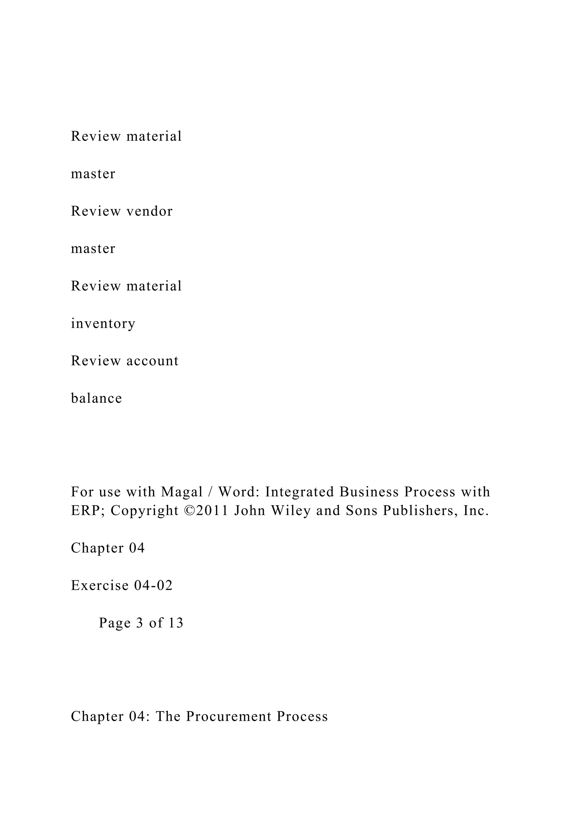 Review material
master
Review vendor
master
Review material
inventory
Review account
balance
For use with Magal / Word: Integrated Business Process with
ERP; Copyright ©2011 John Wiley and Sons Publishers, Inc.
Chapter 04
Exercise 04-02
Page 3 of 13
Chapter 04: The Procurement Process
 