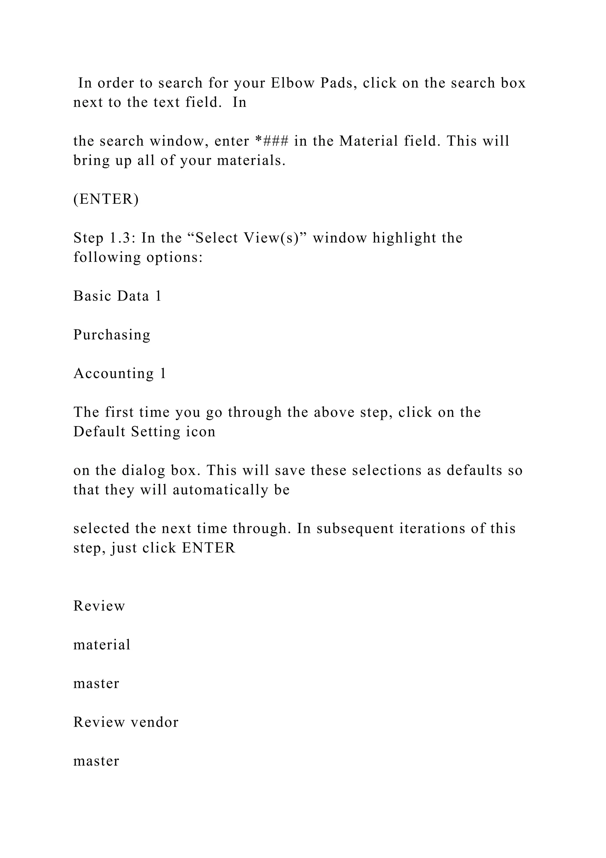 In order to search for your Elbow Pads, click on the search box
next to the text field. In
the search window, enter *### in the Material field. This will
bring up all of your materials.
(ENTER)
Step 1.3: In the “Select View(s)” window highlight the
following options:
Basic Data 1
Purchasing
Accounting 1
The first time you go through the above step, click on the
Default Setting icon
on the dialog box. This will save these selections as defaults so
that they will automatically be
selected the next time through. In subsequent iterations of this
step, just click ENTER
Review
material
master
Review vendor
master
 