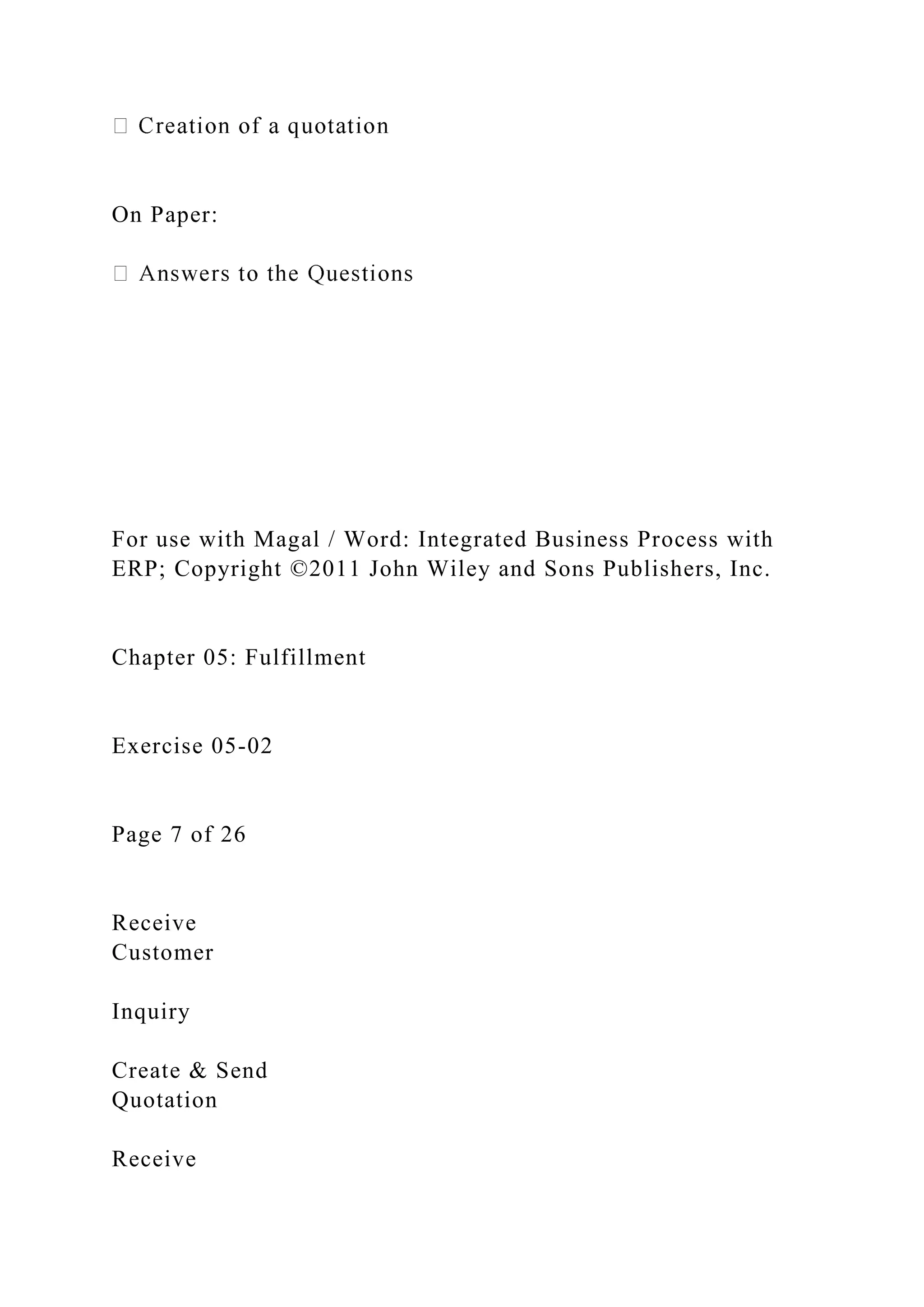 On Paper:
For use with Magal / Word: Integrated Business Process with
ERP; Copyright ©2011 John Wiley and Sons Publishers, Inc.
Chapter 05: Fulfillment
Exercise 05-02
Page 7 of 26
Receive
Customer
Inquiry
Create & Send
Quotation
Receive
 