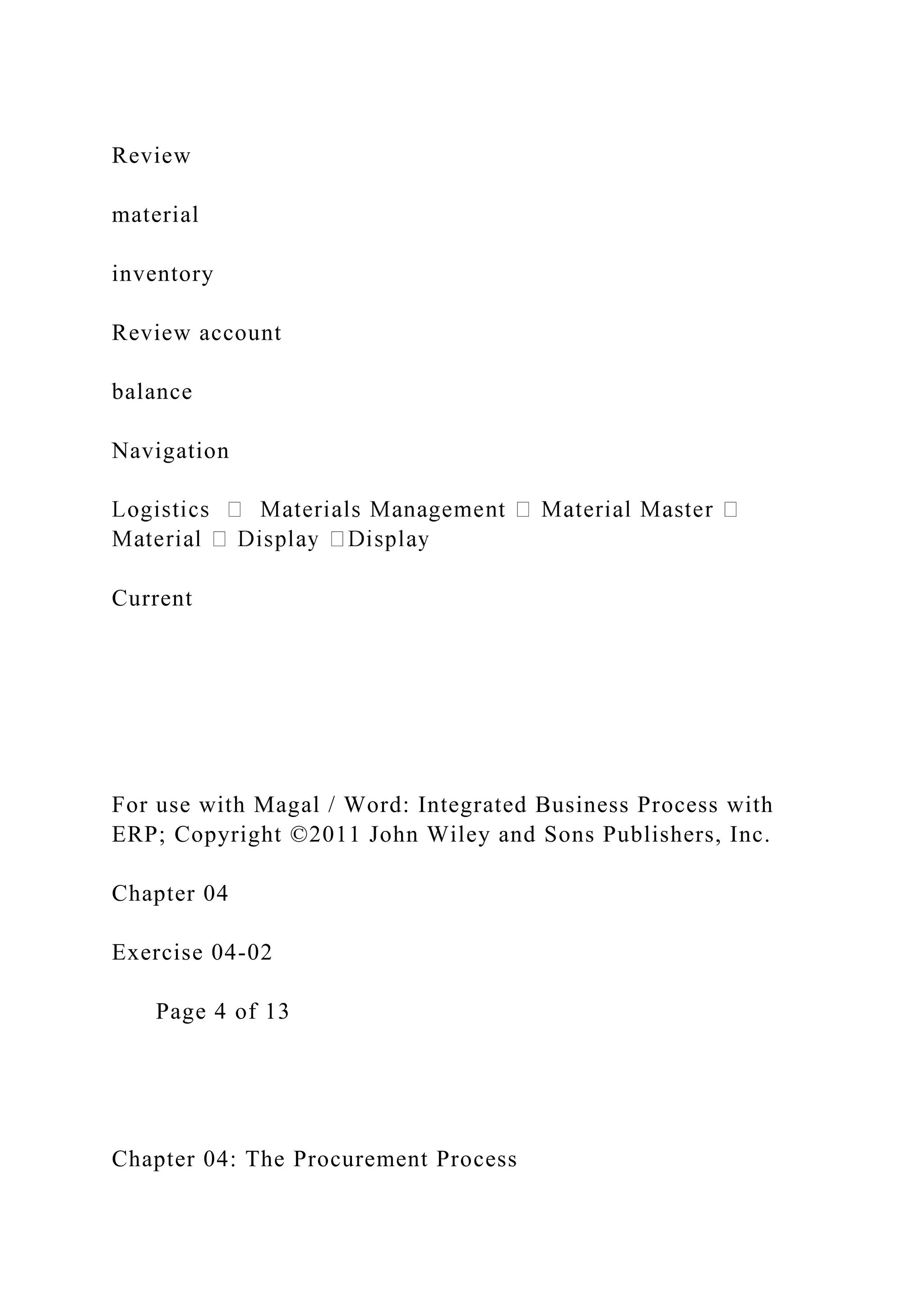 Review
material
inventory
Review account
balance
Navigation
Current
For use with Magal / Word: Integrated Business Process with
ERP; Copyright ©2011 John Wiley and Sons Publishers, Inc.
Chapter 04
Exercise 04-02
Page 4 of 13
Chapter 04: The Procurement Process
 