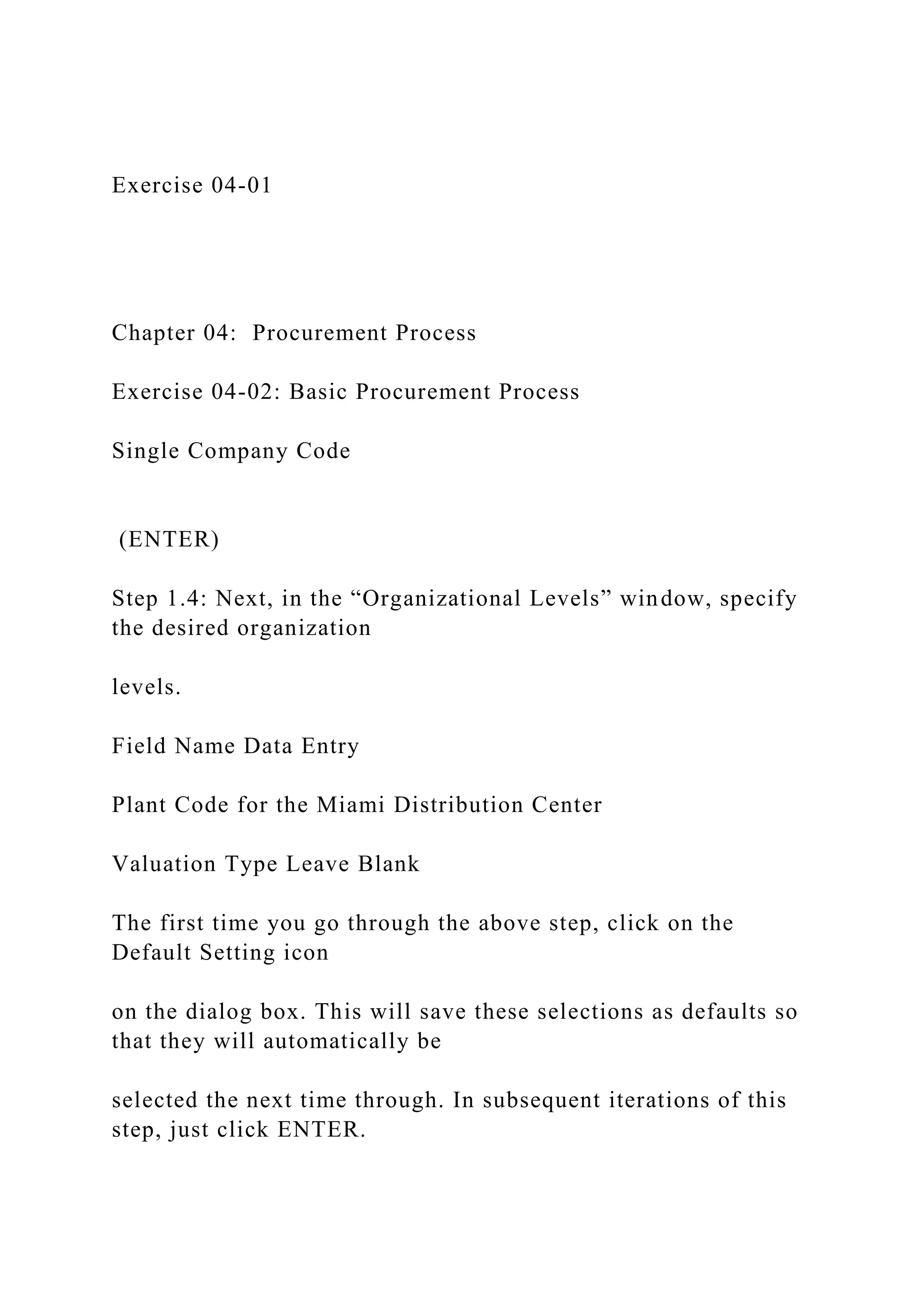 Exercise 04-01
Chapter 04: Procurement Process
Exercise 04-02: Basic Procurement Process
Single Company Code
(ENTER)
Step 1.4: Next, in the “Organizational Levels” window, specify
the desired organization
levels.
Field Name Data Entry
Plant Code for the Miami Distribution Center
Valuation Type Leave Blank
The first time you go through the above step, click on the
Default Setting icon
on the dialog box. This will save these selections as defaults so
that they will automatically be
selected the next time through. In subsequent iterations of this
step, just click ENTER.
 