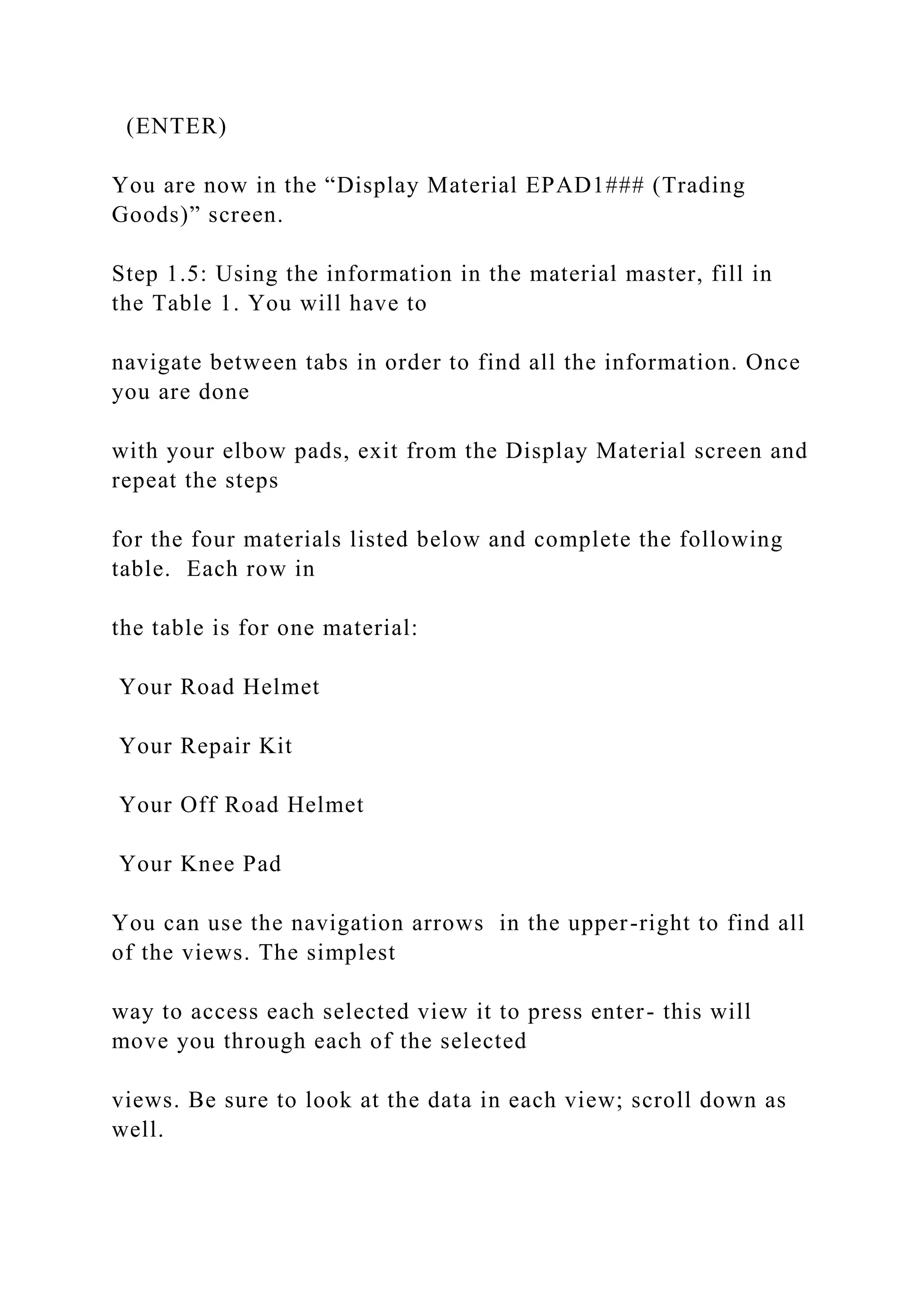 (ENTER)
You are now in the “Display Material EPAD1### (Trading
Goods)” screen.
Step 1.5: Using the information in the material master, fill in
the Table 1. You will have to
navigate between tabs in order to find all the information. Once
you are done
with your elbow pads, exit from the Display Material screen and
repeat the steps
for the four materials listed below and complete the following
table. Each row in
the table is for one material:
Your Road Helmet
Your Repair Kit
Your Off Road Helmet
Your Knee Pad
You can use the navigation arrows in the upper-right to find all
of the views. The simplest
way to access each selected view it to press enter- this will
move you through each of the selected
views. Be sure to look at the data in each view; scroll down as
well.
 