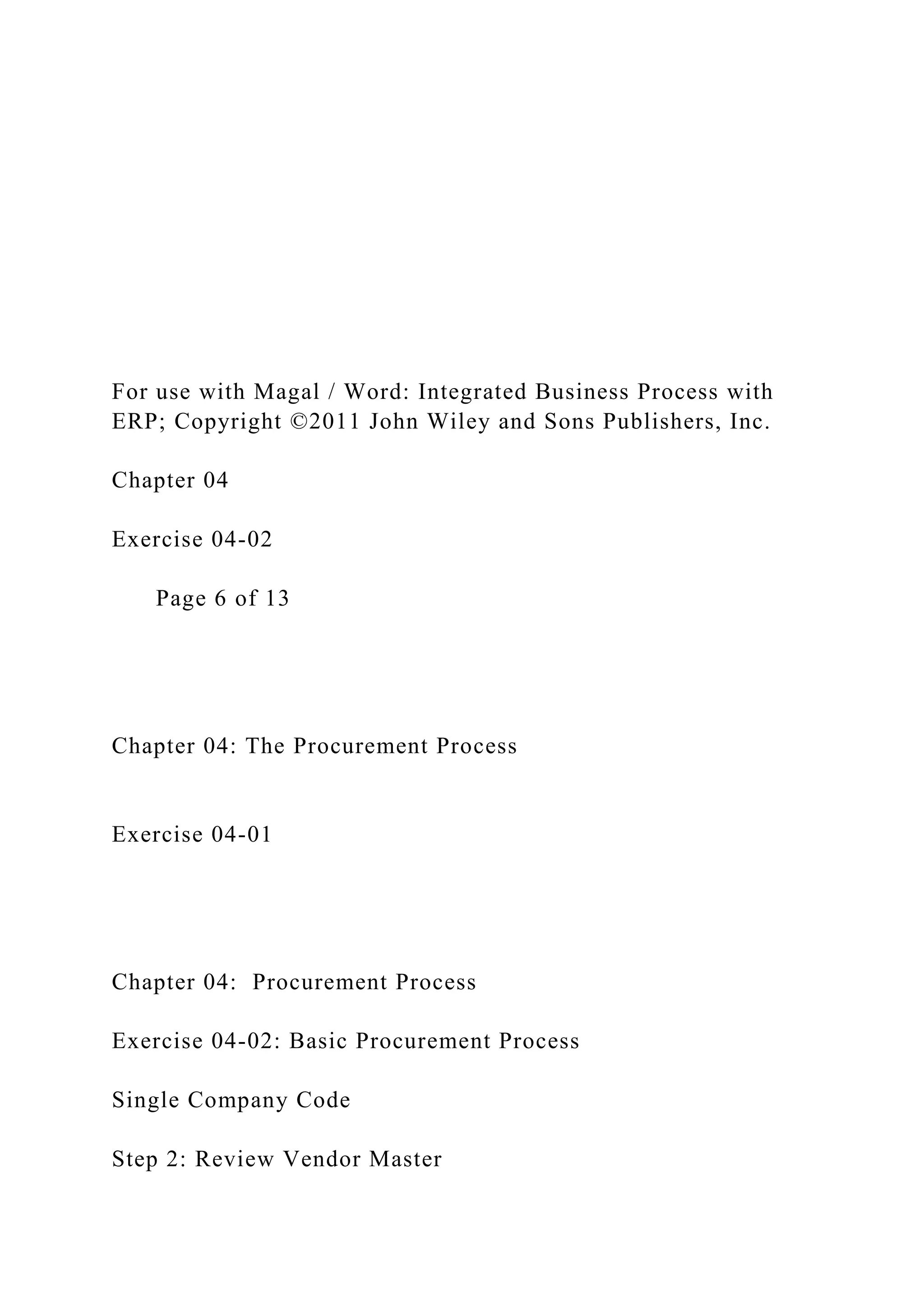 For use with Magal / Word: Integrated Business Process with
ERP; Copyright ©2011 John Wiley and Sons Publishers, Inc.
Chapter 04
Exercise 04-02
Page 6 of 13
Chapter 04: The Procurement Process
Exercise 04-01
Chapter 04: Procurement Process
Exercise 04-02: Basic Procurement Process
Single Company Code
Step 2: Review Vendor Master
 