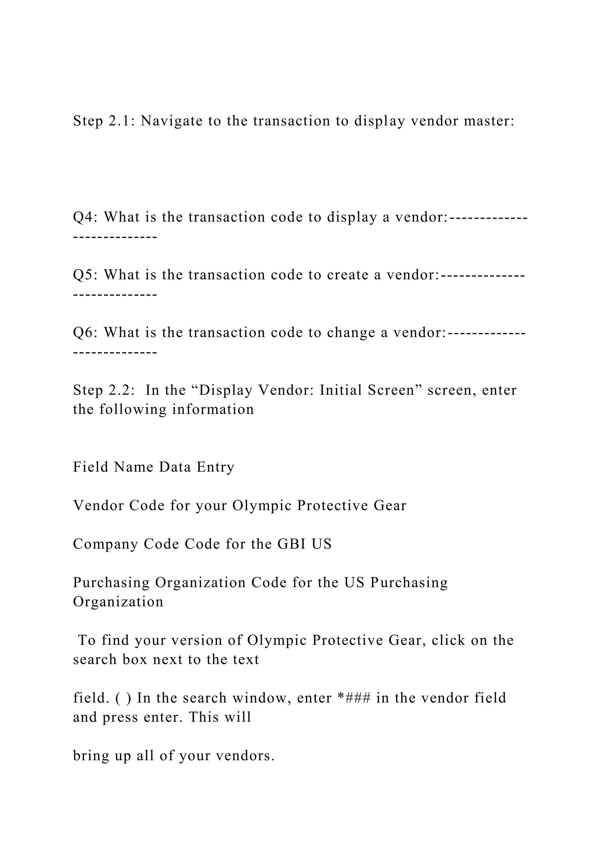 Step 2.1: Navigate to the transaction to display vendor master:
Q4: What is the transaction code to display a vendor:-------------
--------------
Q5: What is the transaction code to create a vendor:--------------
--------------
Q6: What is the transaction code to change a vendor:-------------
--------------
Step 2.2: In the “Display Vendor: Initial Screen” screen, enter
the following information
Field Name Data Entry
Vendor Code for your Olympic Protective Gear
Company Code Code for the GBI US
Purchasing Organization Code for the US Purchasing
Organization
To find your version of Olympic Protective Gear, click on the
search box next to the text
field. ( ) In the search window, enter *### in the vendor field
and press enter. This will
bring up all of your vendors.
 