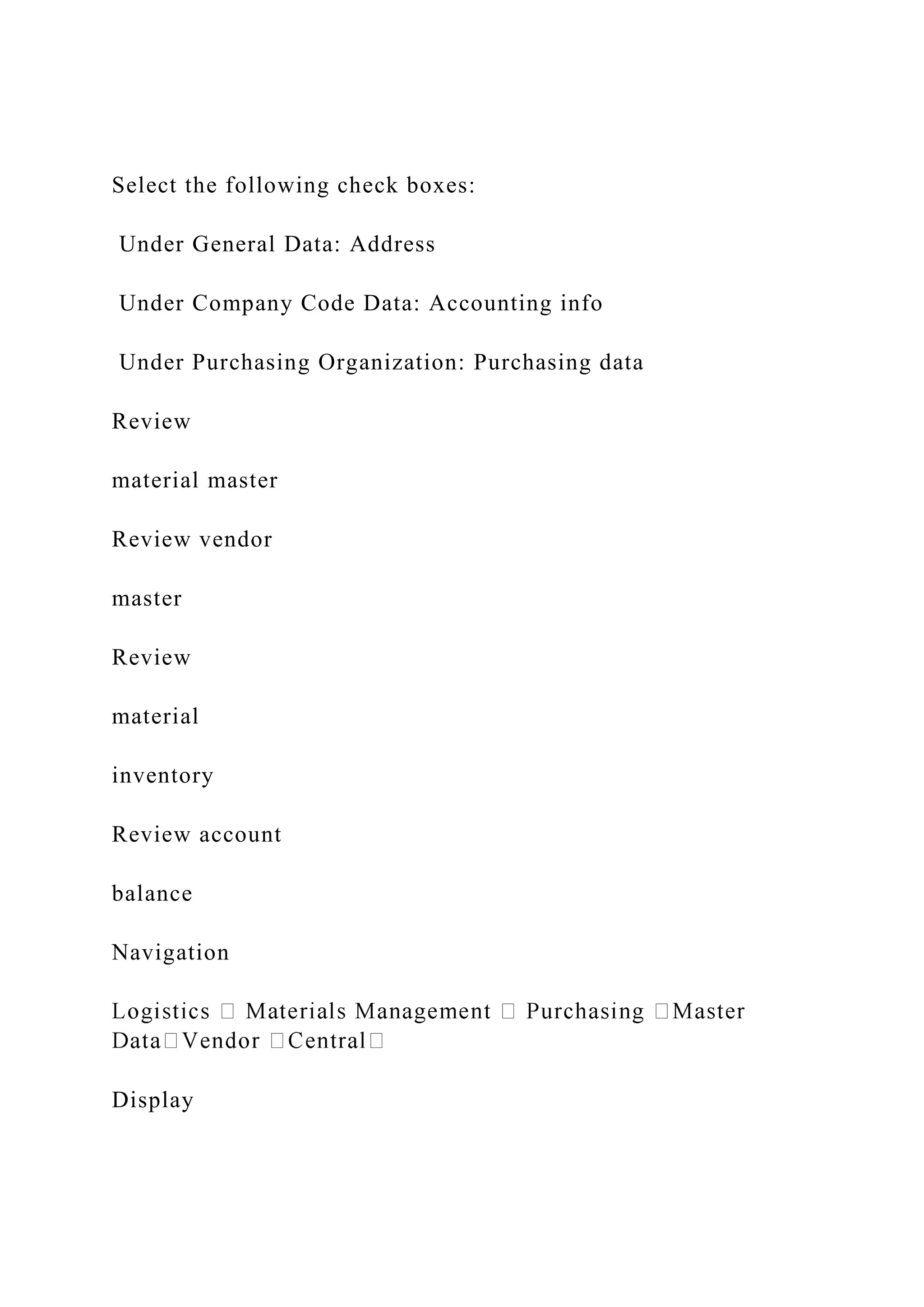 Select the following check boxes:
Under General Data: Address
Under Company Code Data: Accounting info
Under Purchasing Organization: Purchasing data
Review
material master
Review vendor
master
Review
material
inventory
Review account
balance
Navigation
Display
 