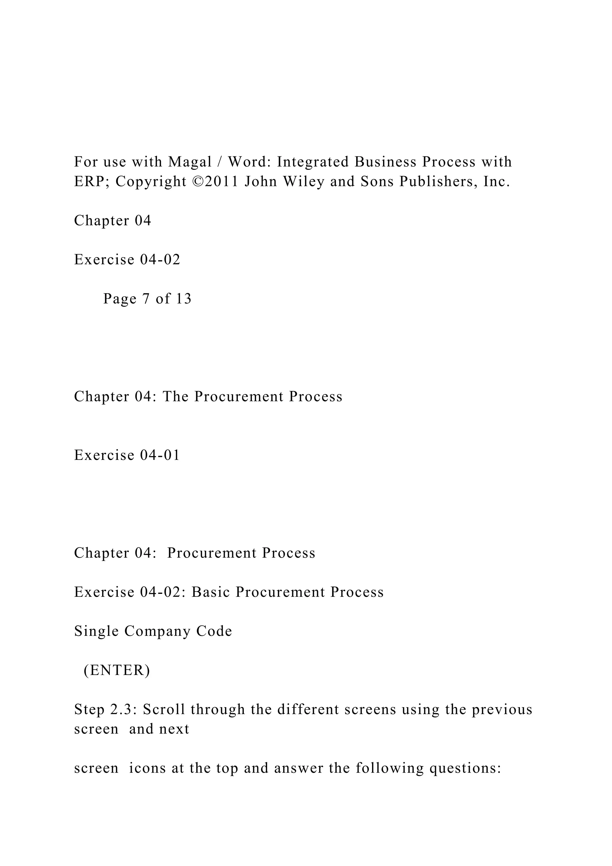 For use with Magal / Word: Integrated Business Process with
ERP; Copyright ©2011 John Wiley and Sons Publishers, Inc.
Chapter 04
Exercise 04-02
Page 7 of 13
Chapter 04: The Procurement Process
Exercise 04-01
Chapter 04: Procurement Process
Exercise 04-02: Basic Procurement Process
Single Company Code
(ENTER)
Step 2.3: Scroll through the different screens using the previous
screen and next
screen icons at the top and answer the following questions:
 