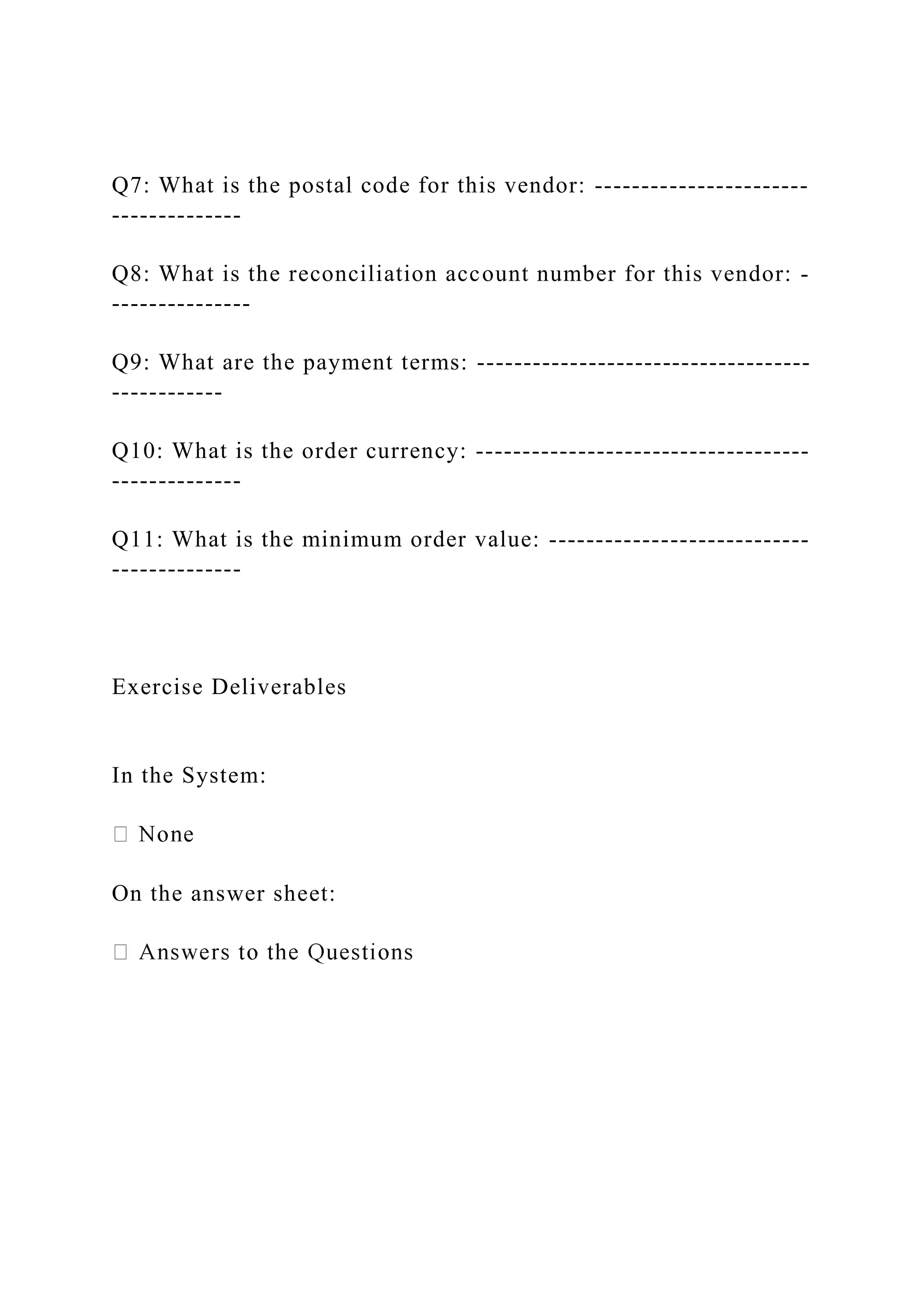 Q7: What is the postal code for this vendor: -----------------------
--------------
Q8: What is the reconciliation account number for this vendor: -
---------------
Q9: What are the payment terms: ------------------------------------
------------
Q10: What is the order currency: ------------------------------------
--------------
Q11: What is the minimum order value: ----------------------------
--------------
Exercise Deliverables
In the System:
On the answer sheet:
 