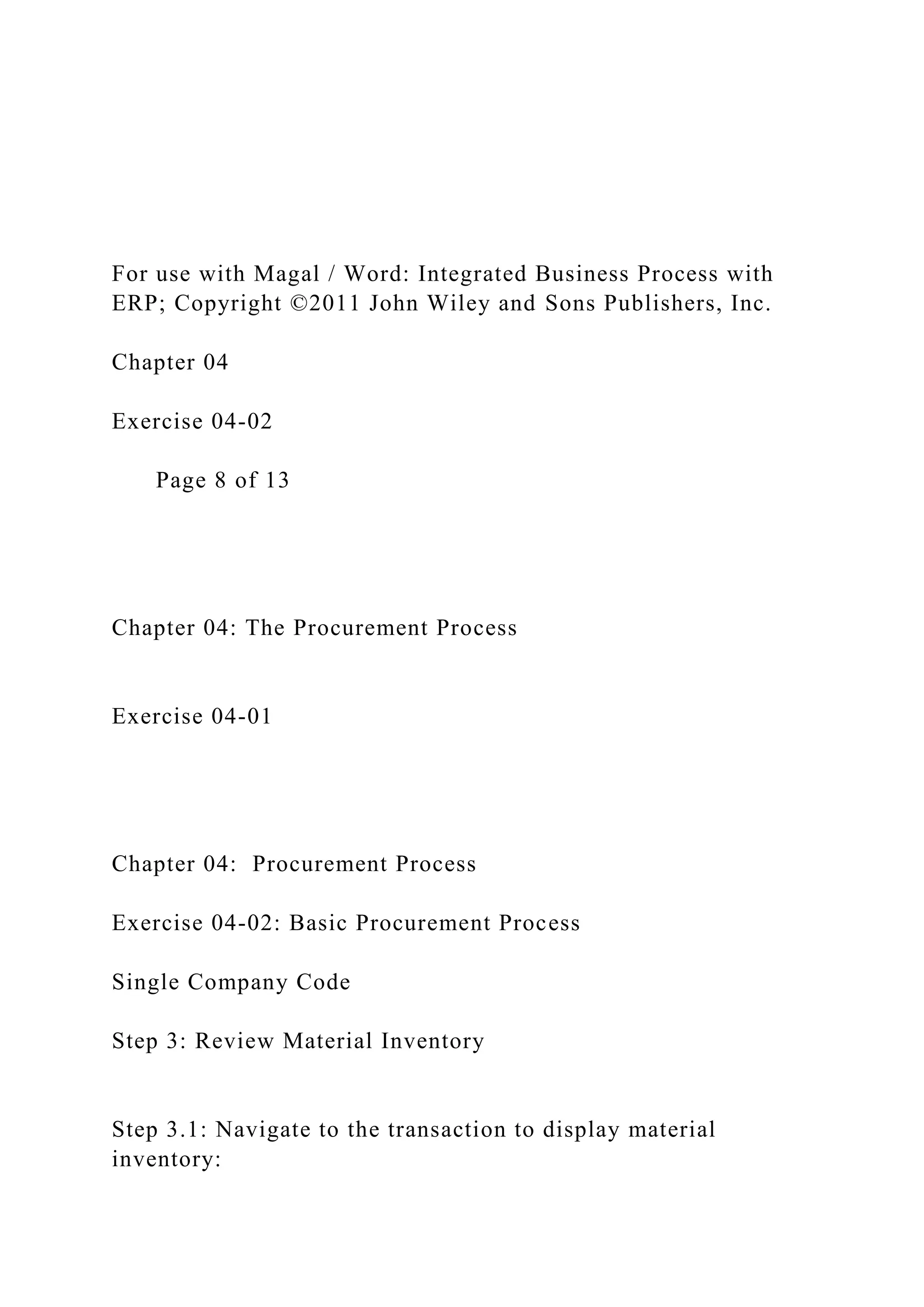 For use with Magal / Word: Integrated Business Process with
ERP; Copyright ©2011 John Wiley and Sons Publishers, Inc.
Chapter 04
Exercise 04-02
Page 8 of 13
Chapter 04: The Procurement Process
Exercise 04-01
Chapter 04: Procurement Process
Exercise 04-02: Basic Procurement Process
Single Company Code
Step 3: Review Material Inventory
Step 3.1: Navigate to the transaction to display material
inventory:
 