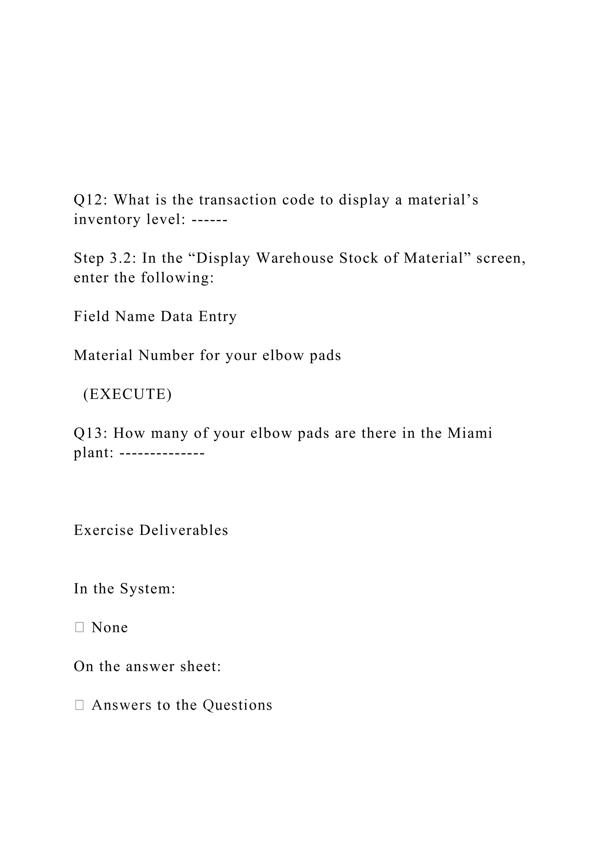 Q12: What is the transaction code to display a material’s
inventory level: ------
Step 3.2: In the “Display Warehouse Stock of Material” screen,
enter the following:
Field Name Data Entry
Material Number for your elbow pads
(EXECUTE)
Q13: How many of your elbow pads are there in the Miami
plant: --------------
Exercise Deliverables
In the System:
None
On the answer sheet:
 