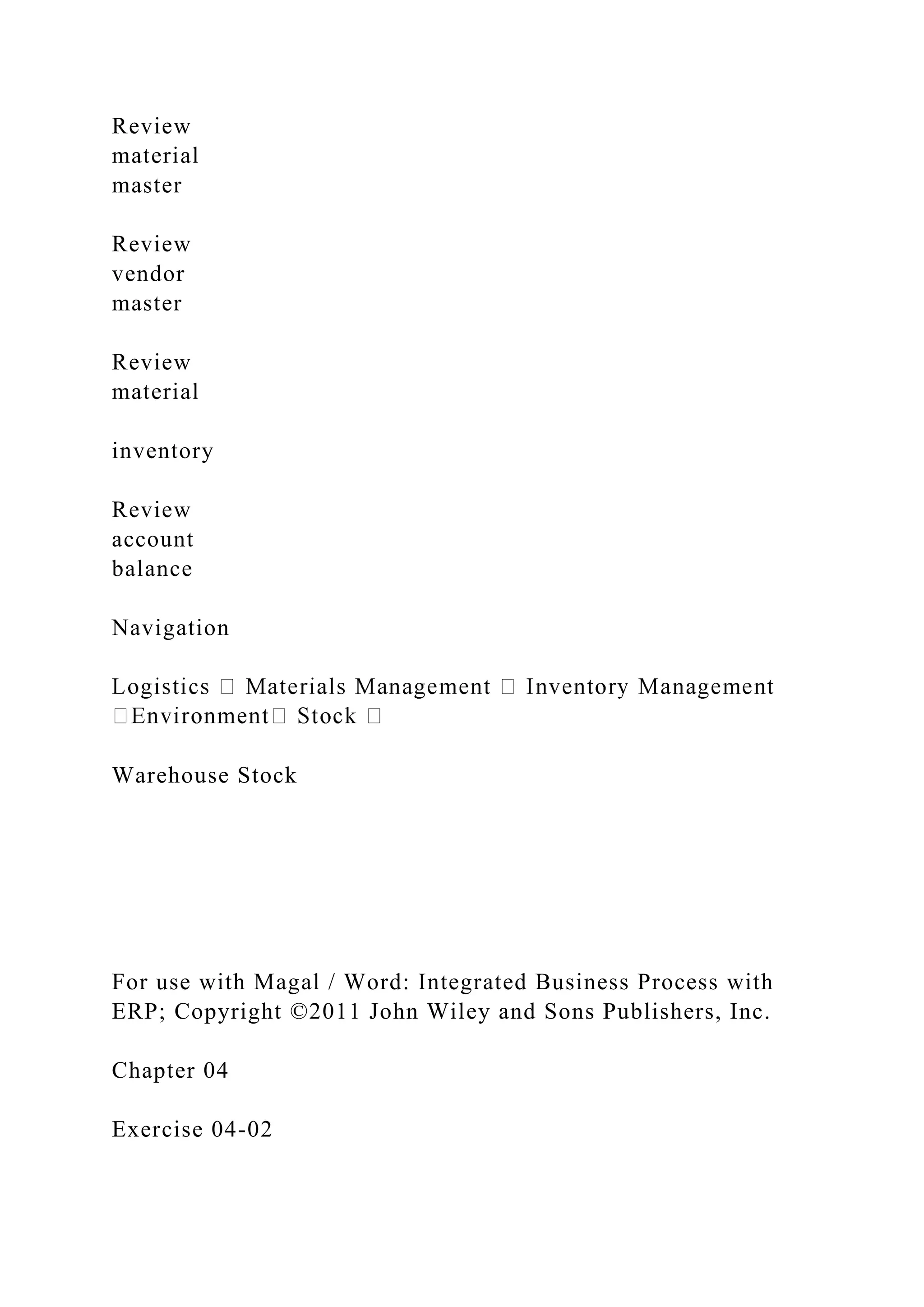 Review
material
master
Review
vendor
master
Review
material
inventory
Review
account
balance
Navigation
Warehouse Stock
For use with Magal / Word: Integrated Business Process with
ERP; Copyright ©2011 John Wiley and Sons Publishers, Inc.
Chapter 04
Exercise 04-02
 