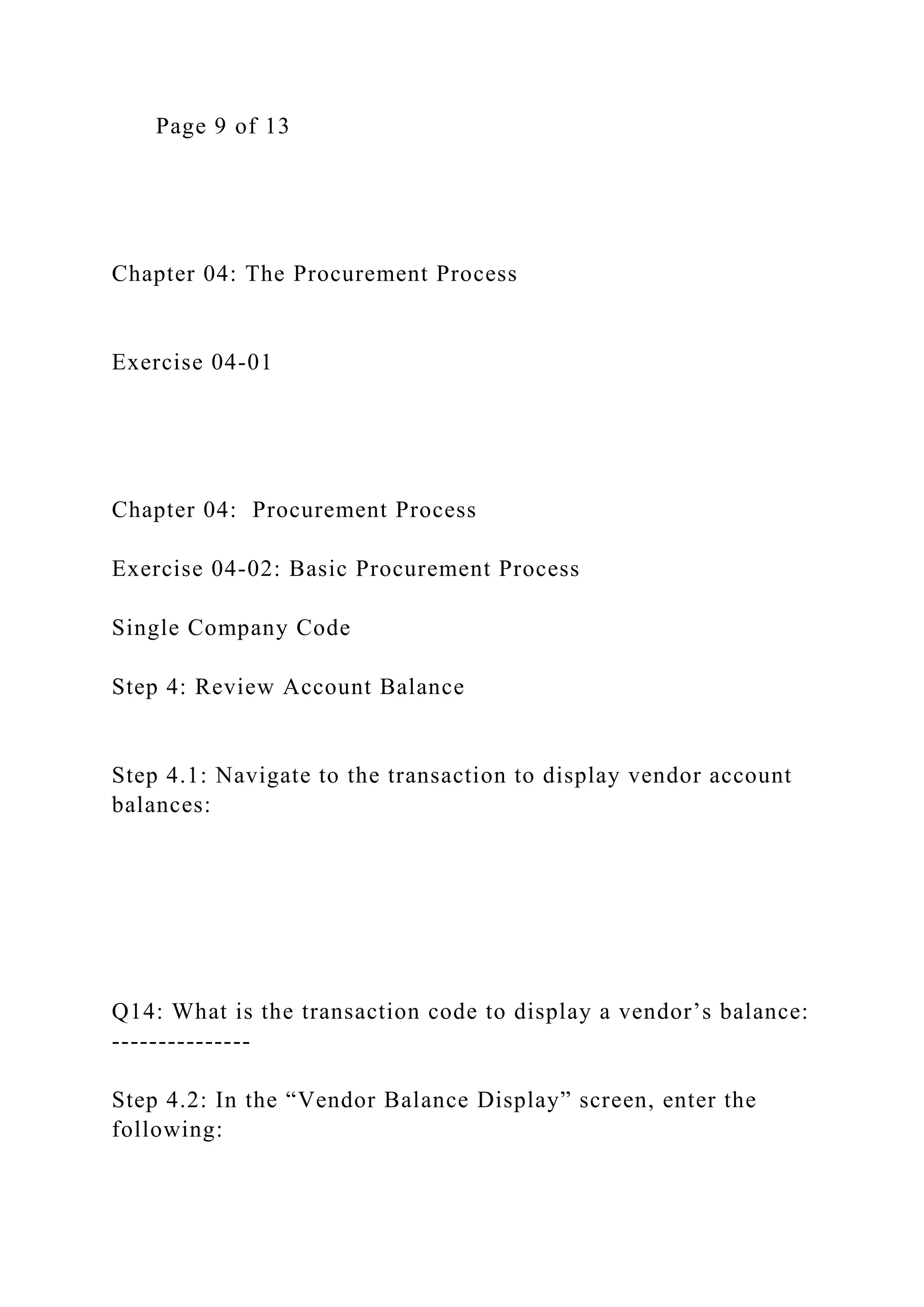 Page 9 of 13
Chapter 04: The Procurement Process
Exercise 04-01
Chapter 04: Procurement Process
Exercise 04-02: Basic Procurement Process
Single Company Code
Step 4: Review Account Balance
Step 4.1: Navigate to the transaction to display vendor account
balances:
Q14: What is the transaction code to display a vendor’s balance:
---------------
Step 4.2: In the “Vendor Balance Display” screen, enter the
following:
 