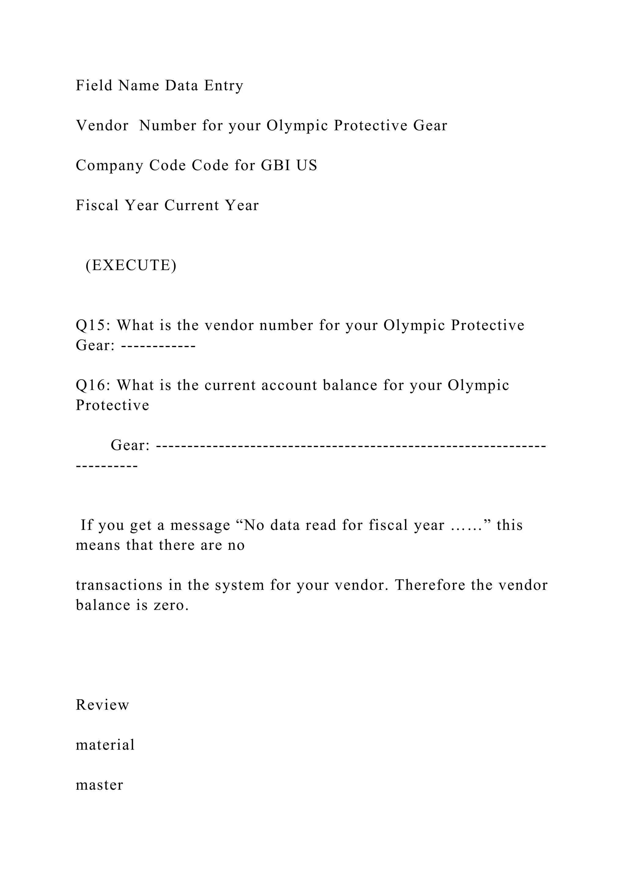 Field Name Data Entry
Vendor Number for your Olympic Protective Gear
Company Code Code for GBI US
Fiscal Year Current Year
(EXECUTE)
Q15: What is the vendor number for your Olympic Protective
Gear: ------------
Q16: What is the current account balance for your Olympic
Protective
Gear: --------------------------------------------------------------
----------
If you get a message “No data read for fiscal year ……” this
means that there are no
transactions in the system for your vendor. Therefore the vendor
balance is zero.
Review
material
master
 