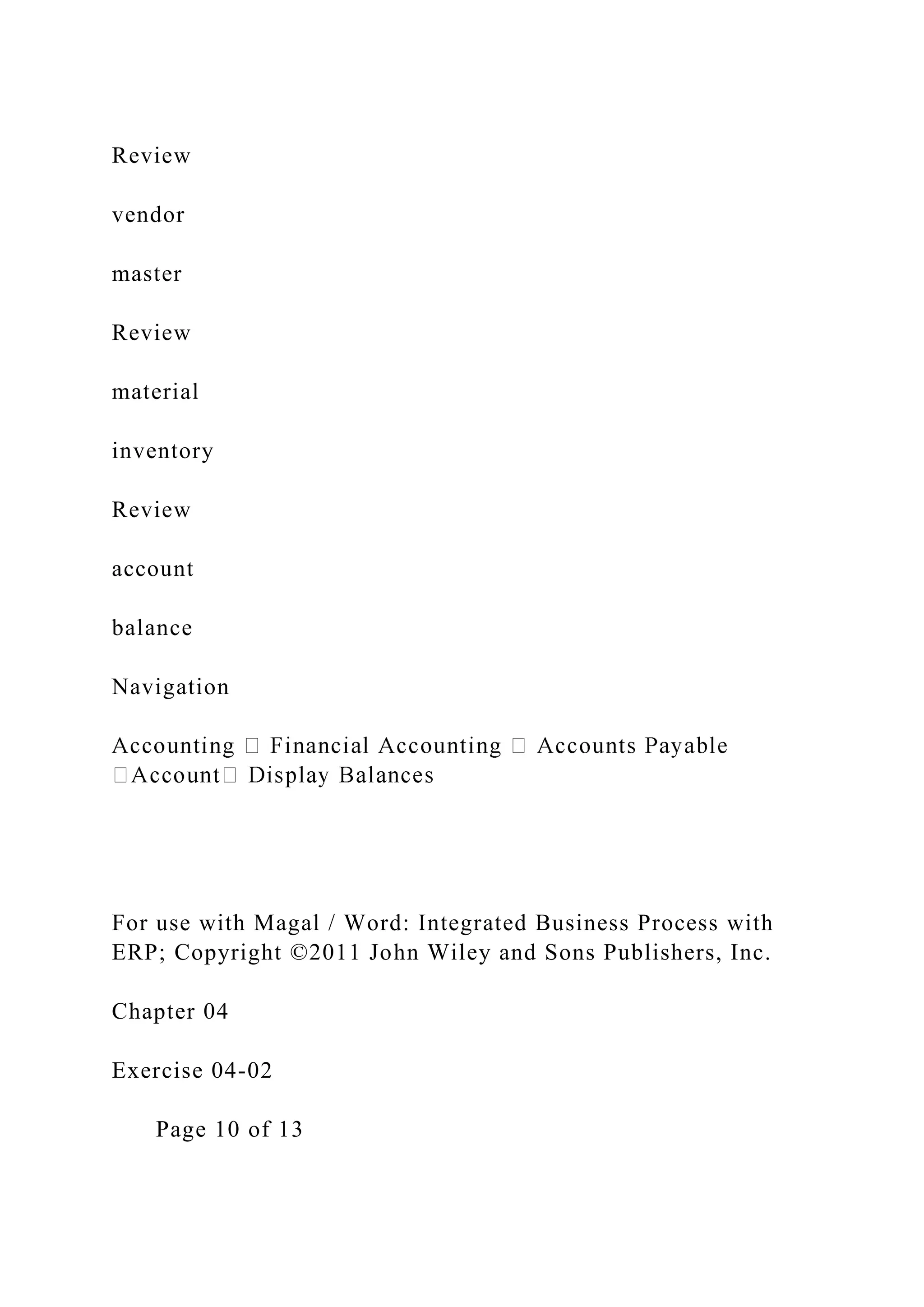Review
vendor
master
Review
material
inventory
Review
account
balance
Navigation
For use with Magal / Word: Integrated Business Process with
ERP; Copyright ©2011 John Wiley and Sons Publishers, Inc.
Chapter 04
Exercise 04-02
Page 10 of 13
 