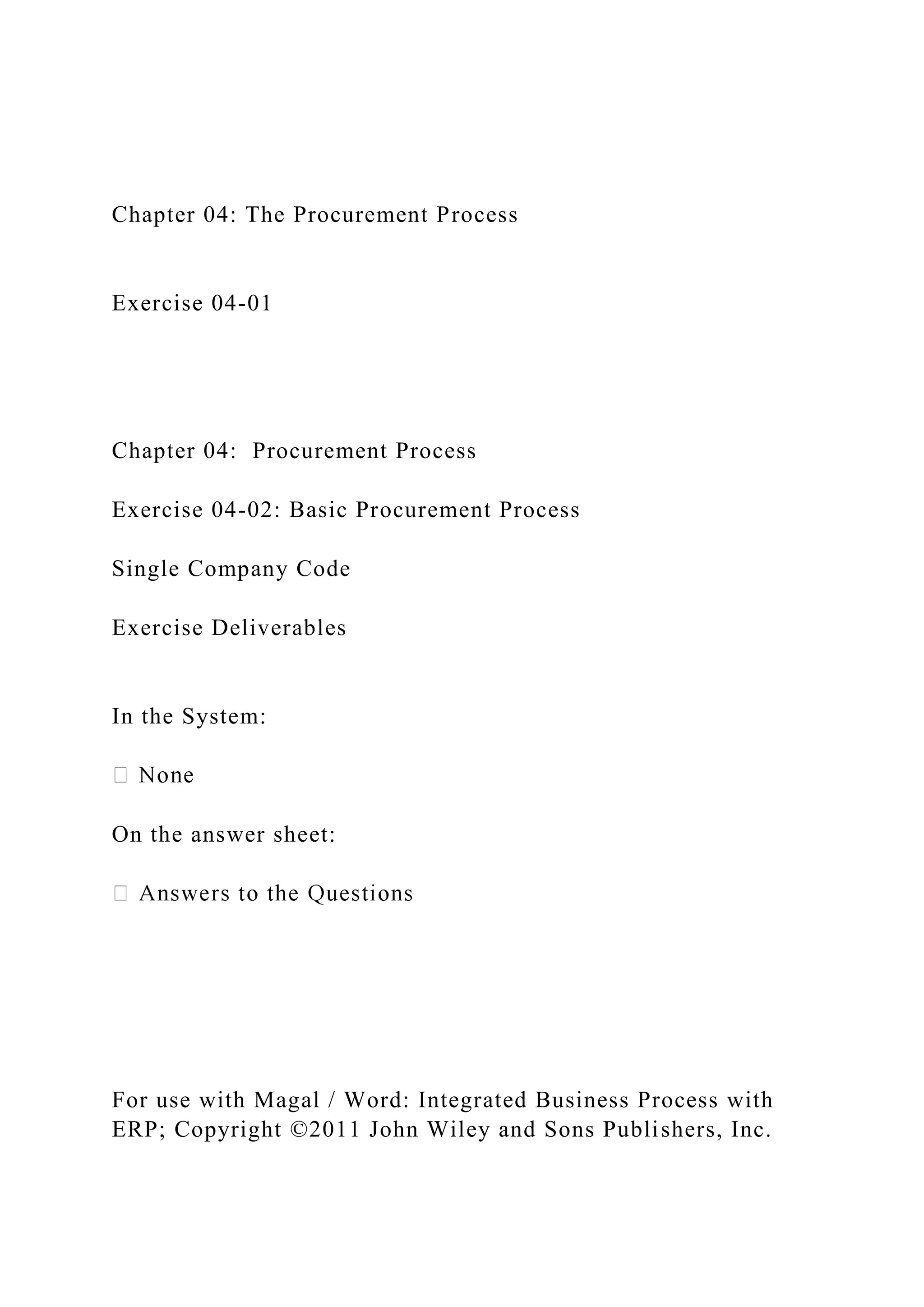 Chapter 04: The Procurement Process
Exercise 04-01
Chapter 04: Procurement Process
Exercise 04-02: Basic Procurement Process
Single Company Code
Exercise Deliverables
In the System:
On the answer sheet:
For use with Magal / Word: Integrated Business Process with
ERP; Copyright ©2011 John Wiley and Sons Publishers, Inc.
 