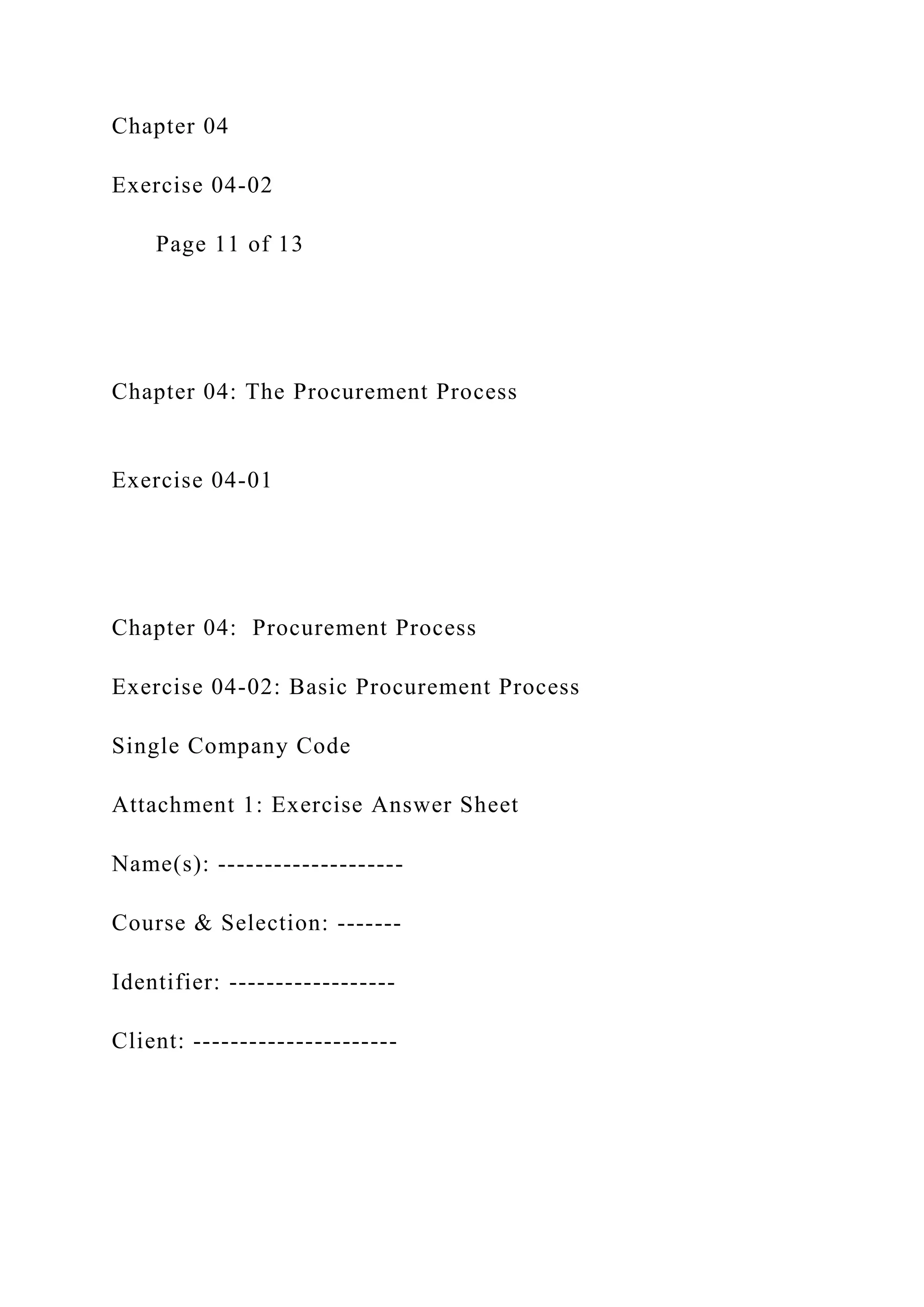 Chapter 04
Exercise 04-02
Page 11 of 13
Chapter 04: The Procurement Process
Exercise 04-01
Chapter 04: Procurement Process
Exercise 04-02: Basic Procurement Process
Single Company Code
Attachment 1: Exercise Answer Sheet
Name(s): --------------------
Course & Selection: -------
Identifier: ------------------
Client: ----------------------
 