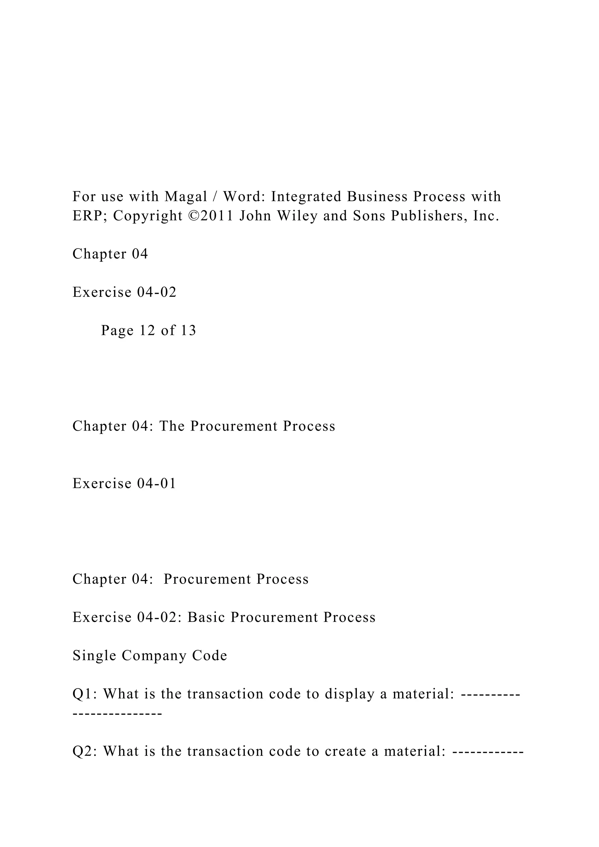 For use with Magal / Word: Integrated Business Process with
ERP; Copyright ©2011 John Wiley and Sons Publishers, Inc.
Chapter 04
Exercise 04-02
Page 12 of 13
Chapter 04: The Procurement Process
Exercise 04-01
Chapter 04: Procurement Process
Exercise 04-02: Basic Procurement Process
Single Company Code
Q1: What is the transaction code to display a material: ----------
---------------
Q2: What is the transaction code to create a material: ------------
 