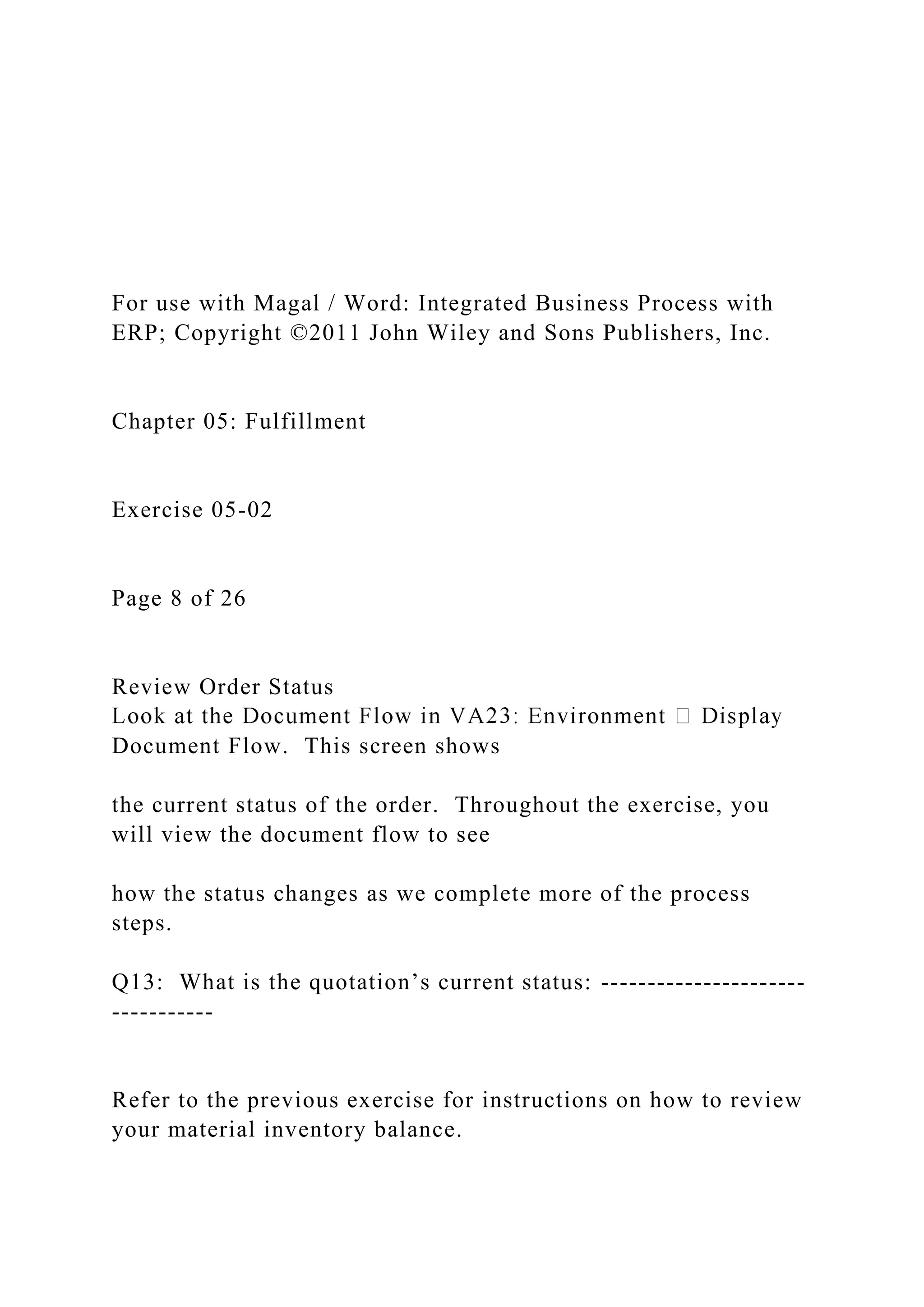 For use with Magal / Word: Integrated Business Process with
ERP; Copyright ©2011 John Wiley and Sons Publishers, Inc.
Chapter 05: Fulfillment
Exercise 05-02
Page 8 of 26
Review Order Status
Document Flow. This screen shows
the current status of the order. Throughout the exercise, you
will view the document flow to see
how the status changes as we complete more of the process
steps.
Q13: What is the quotation’s current status: ----------------------
-----------
Refer to the previous exercise for instructions on how to review
your material inventory balance.
 