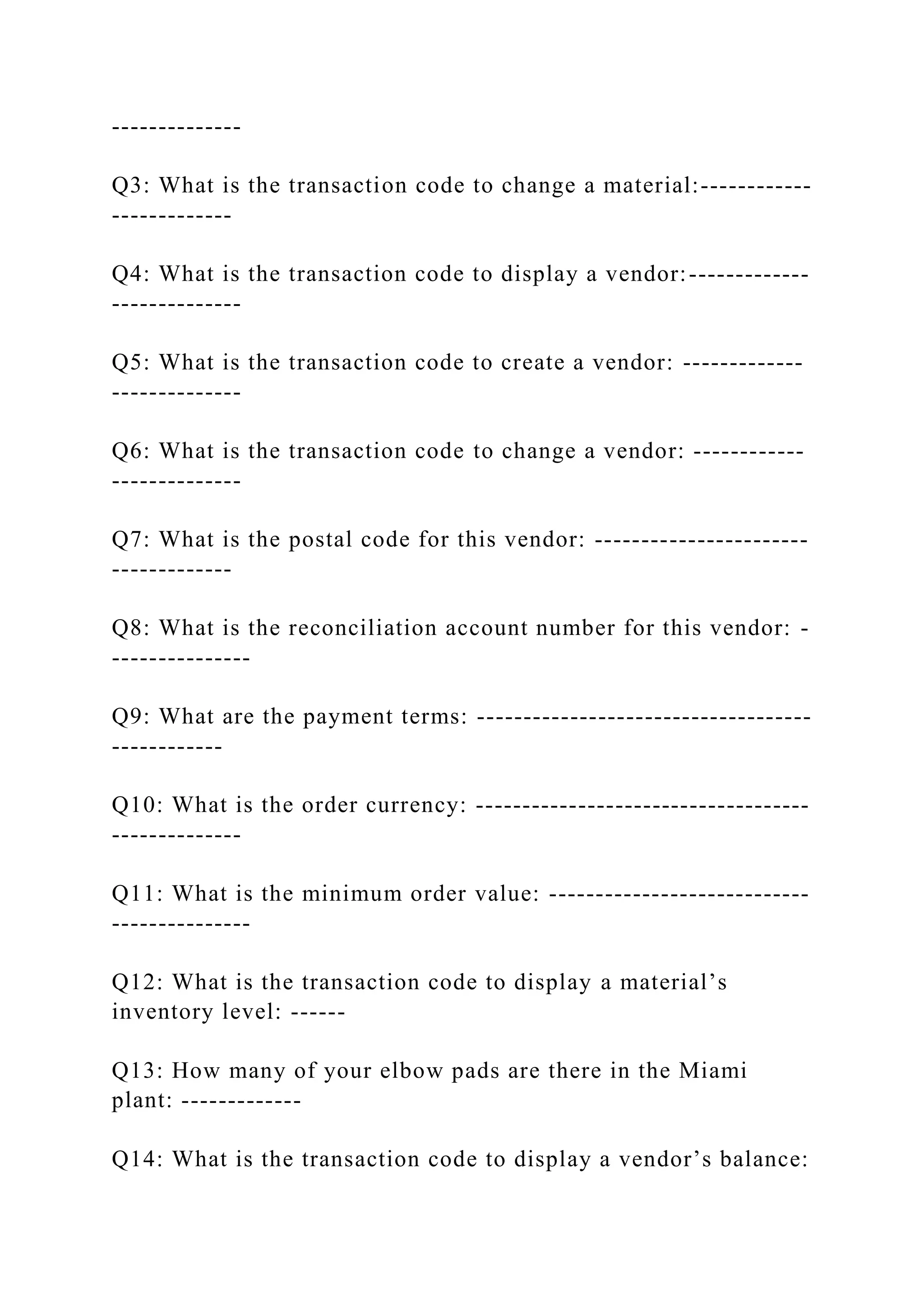--------------
Q3: What is the transaction code to change a material:------------
-------------
Q4: What is the transaction code to display a vendor:-------------
--------------
Q5: What is the transaction code to create a vendor: -------------
--------------
Q6: What is the transaction code to change a vendor: ------------
--------------
Q7: What is the postal code for this vendor: -----------------------
-------------
Q8: What is the reconciliation account number for this vendor: -
---------------
Q9: What are the payment terms: ------------------------------------
------------
Q10: What is the order currency: ------------------------------------
--------------
Q11: What is the minimum order value: ----------------------------
---------------
Q12: What is the transaction code to display a material’s
inventory level: ------
Q13: How many of your elbow pads are there in the Miami
plant: -------------
Q14: What is the transaction code to display a vendor’s balance:
 