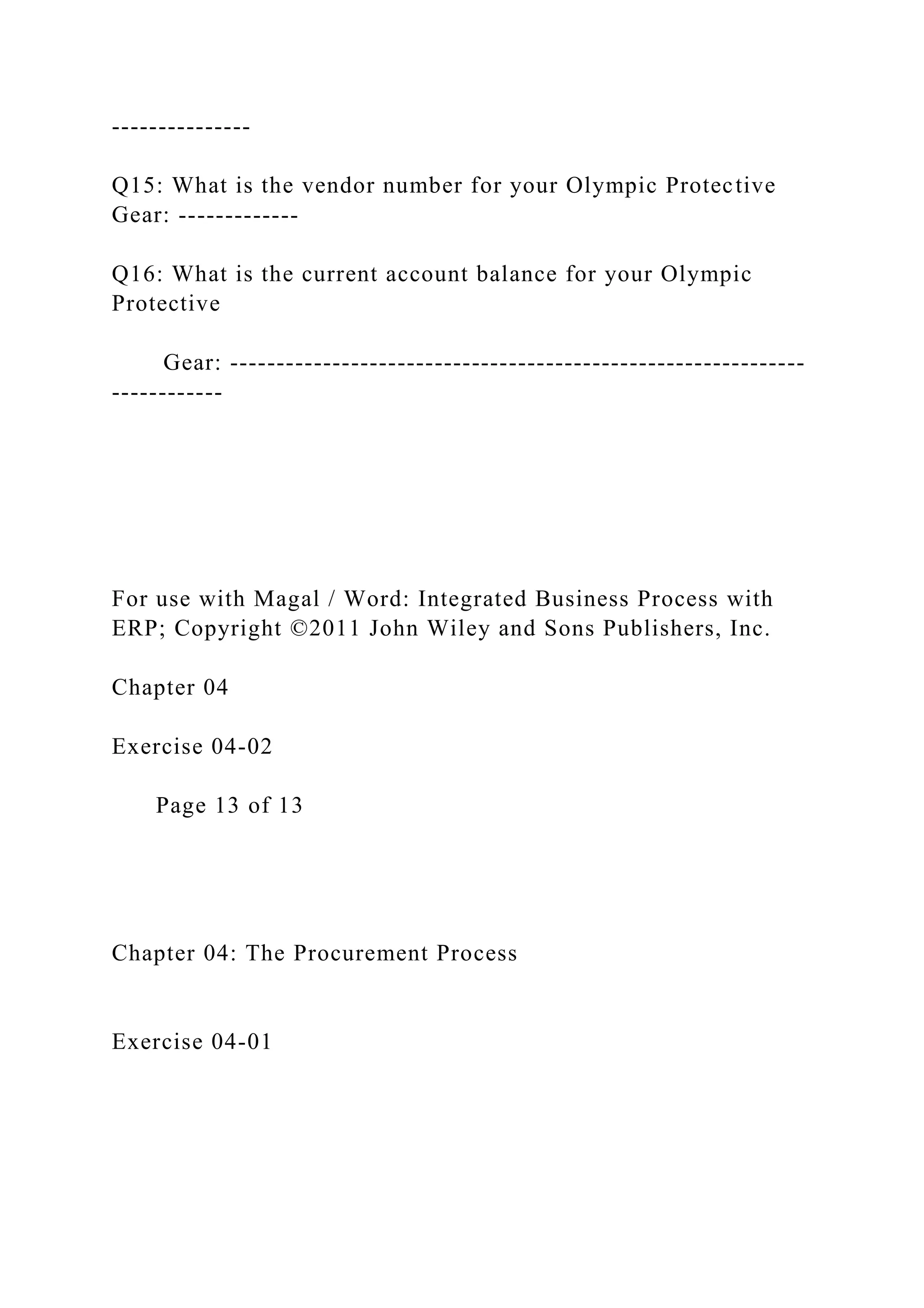 ---------------
Q15: What is the vendor number for your Olympic Protective
Gear: -------------
Q16: What is the current account balance for your Olympic
Protective
Gear: --------------------------------------------------------------
------------
For use with Magal / Word: Integrated Business Process with
ERP; Copyright ©2011 John Wiley and Sons Publishers, Inc.
Chapter 04
Exercise 04-02
Page 13 of 13
Chapter 04: The Procurement Process
Exercise 04-01
 