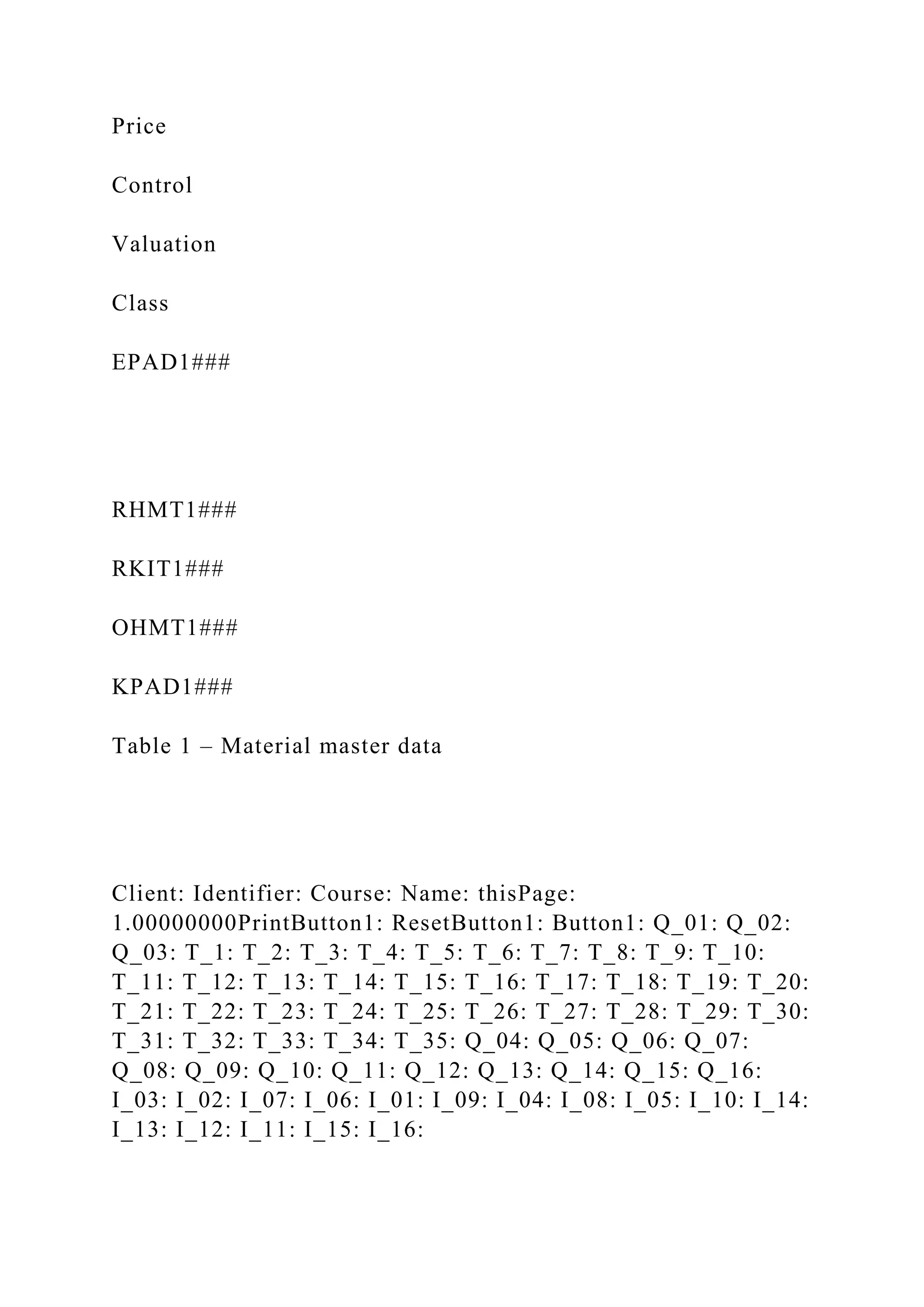 Price
Control
Valuation
Class
EPAD1###
RHMT1###
RKIT1###
OHMT1###
KPAD1###
Table 1 – Material master data
Client: Identifier: Course: Name: thisPage:
1.00000000PrintButton1: ResetButton1: Button1: Q_01: Q_02:
Q_03: T_1: T_2: T_3: T_4: T_5: T_6: T_7: T_8: T_9: T_10:
T_11: T_12: T_13: T_14: T_15: T_16: T_17: T_18: T_19: T_20:
T_21: T_22: T_23: T_24: T_25: T_26: T_27: T_28: T_29: T_30:
T_31: T_32: T_33: T_34: T_35: Q_04: Q_05: Q_06: Q_07:
Q_08: Q_09: Q_10: Q_11: Q_12: Q_13: Q_14: Q_15: Q_16:
I_03: I_02: I_07: I_06: I_01: I_09: I_04: I_08: I_05: I_10: I_14:
I_13: I_12: I_11: I_15: I_16:
 