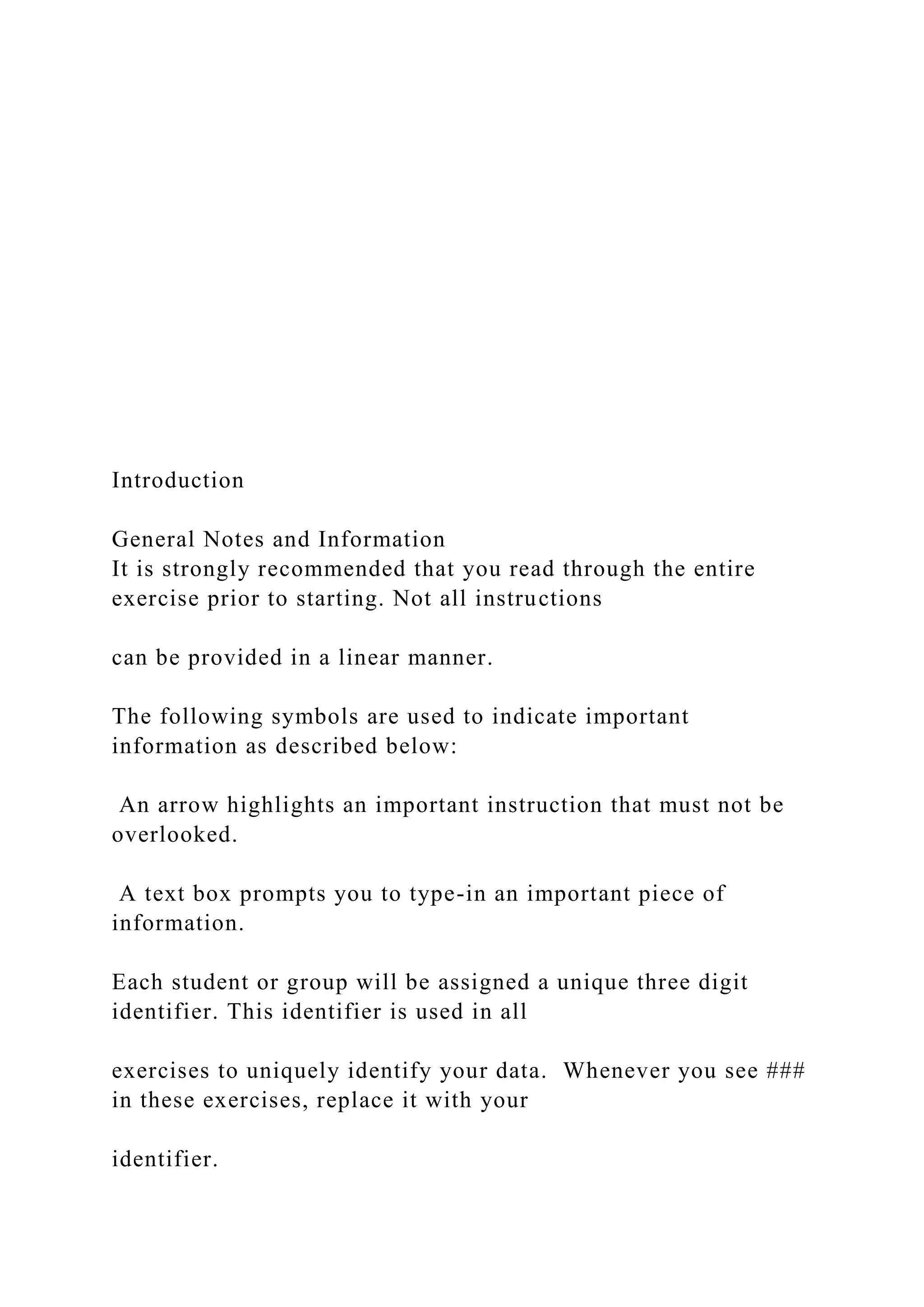 Introduction
General Notes and Information
It is strongly recommended that you read through the entire
exercise prior to starting. Not all instructions
can be provided in a linear manner.
The following symbols are used to indicate important
information as described below:
An arrow highlights an important instruction that must not be
overlooked.
A text box prompts you to type-in an important piece of
information.
Each student or group will be assigned a unique three digit
identifier. This identifier is used in all
exercises to uniquely identify your data. Whenever you see ###
in these exercises, replace it with your
identifier.
 