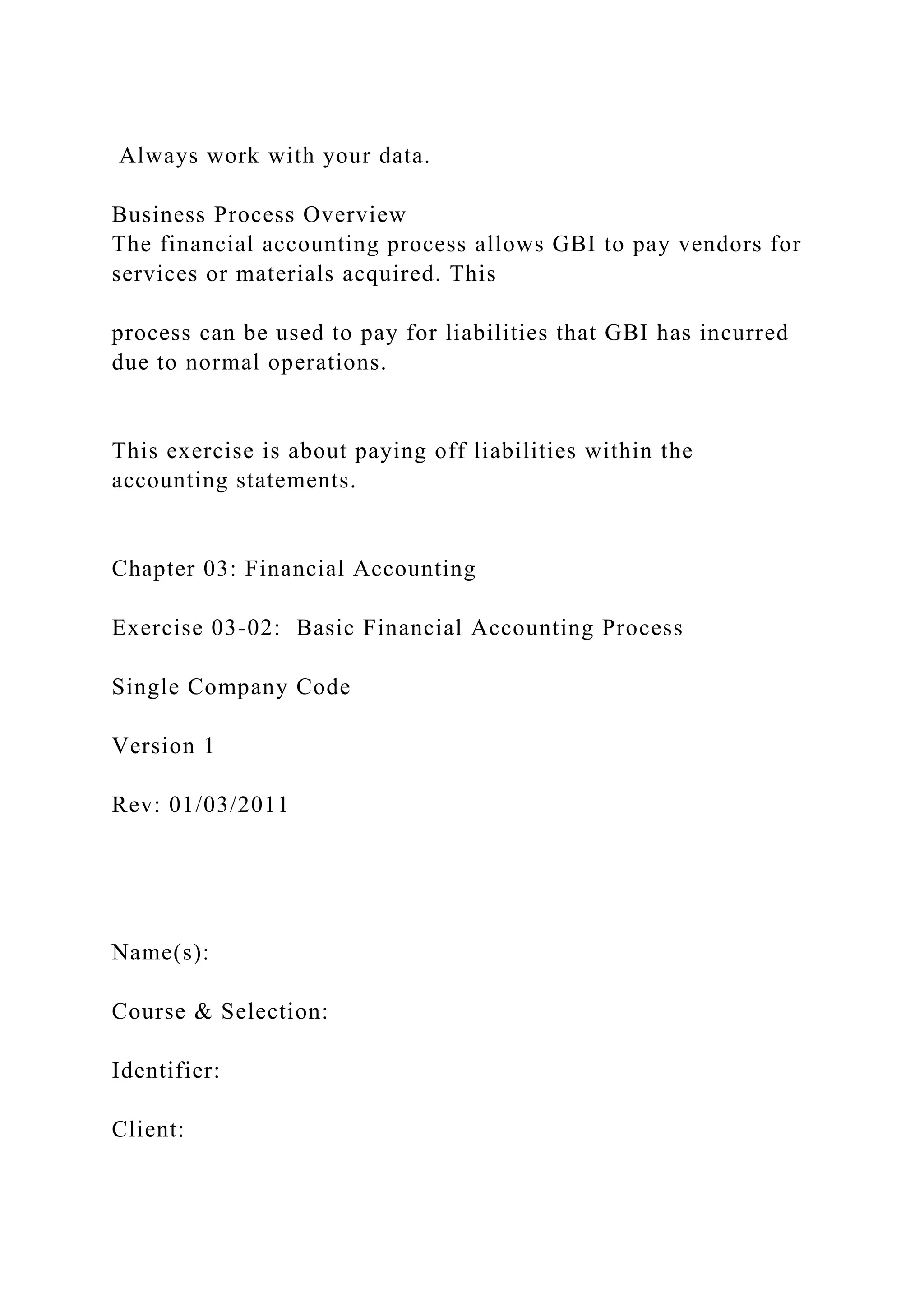 Always work with your data.
Business Process Overview
The financial accounting process allows GBI to pay vendors for
services or materials acquired. This
process can be used to pay for liabilities that GBI has incurred
due to normal operations.
This exercise is about paying off liabilities within the
accounting statements.
Chapter 03: Financial Accounting
Exercise 03-02: Basic Financial Accounting Process
Single Company Code
Version 1
Rev: 01/03/2011
Name(s):
Course & Selection:
Identifier:
Client:
 