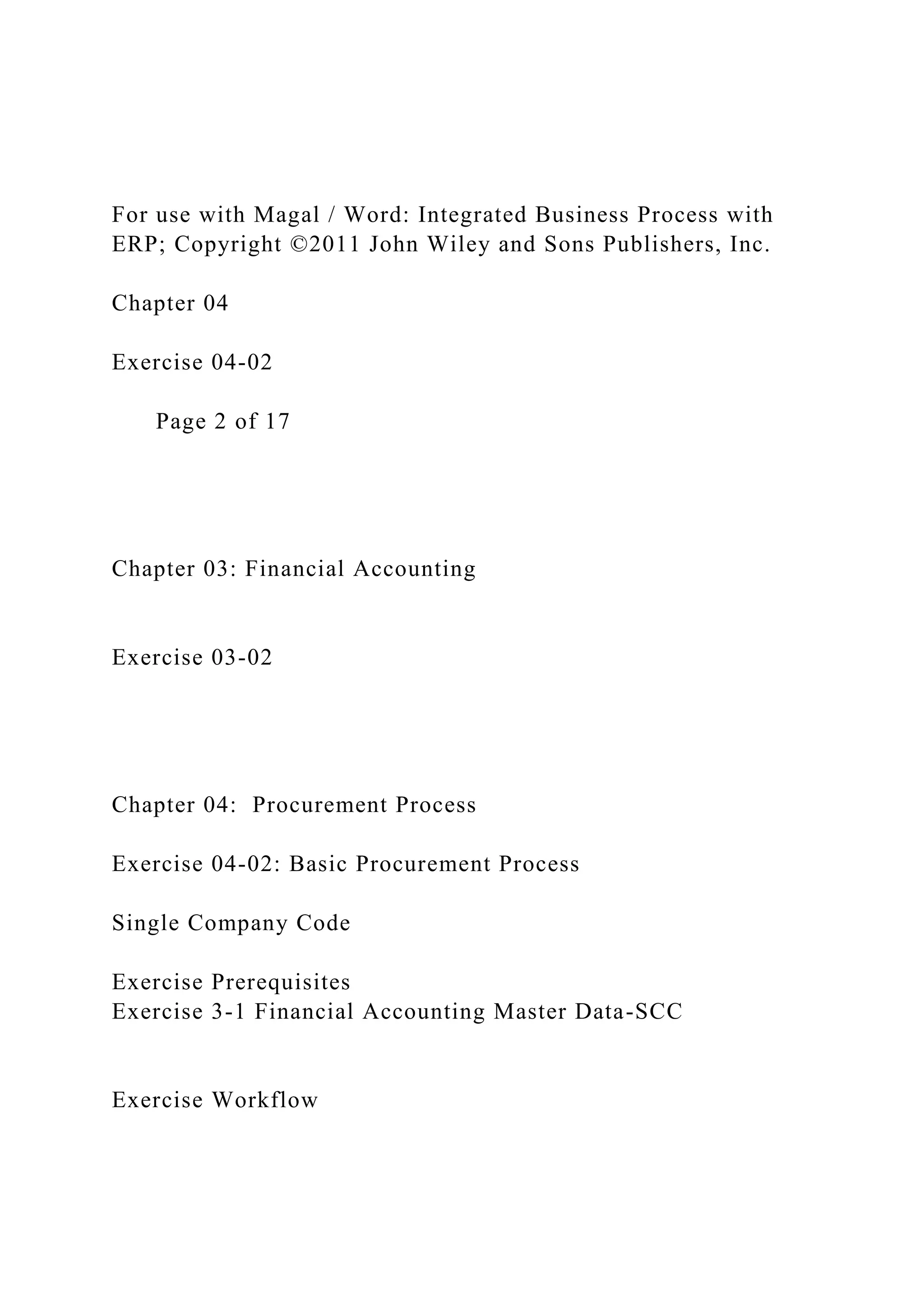 For use with Magal / Word: Integrated Business Process with
ERP; Copyright ©2011 John Wiley and Sons Publishers, Inc.
Chapter 04
Exercise 04-02
Page 2 of 17
Chapter 03: Financial Accounting
Exercise 03-02
Chapter 04: Procurement Process
Exercise 04-02: Basic Procurement Process
Single Company Code
Exercise Prerequisites
Exercise 3-1 Financial Accounting Master Data-SCC
Exercise Workflow
 