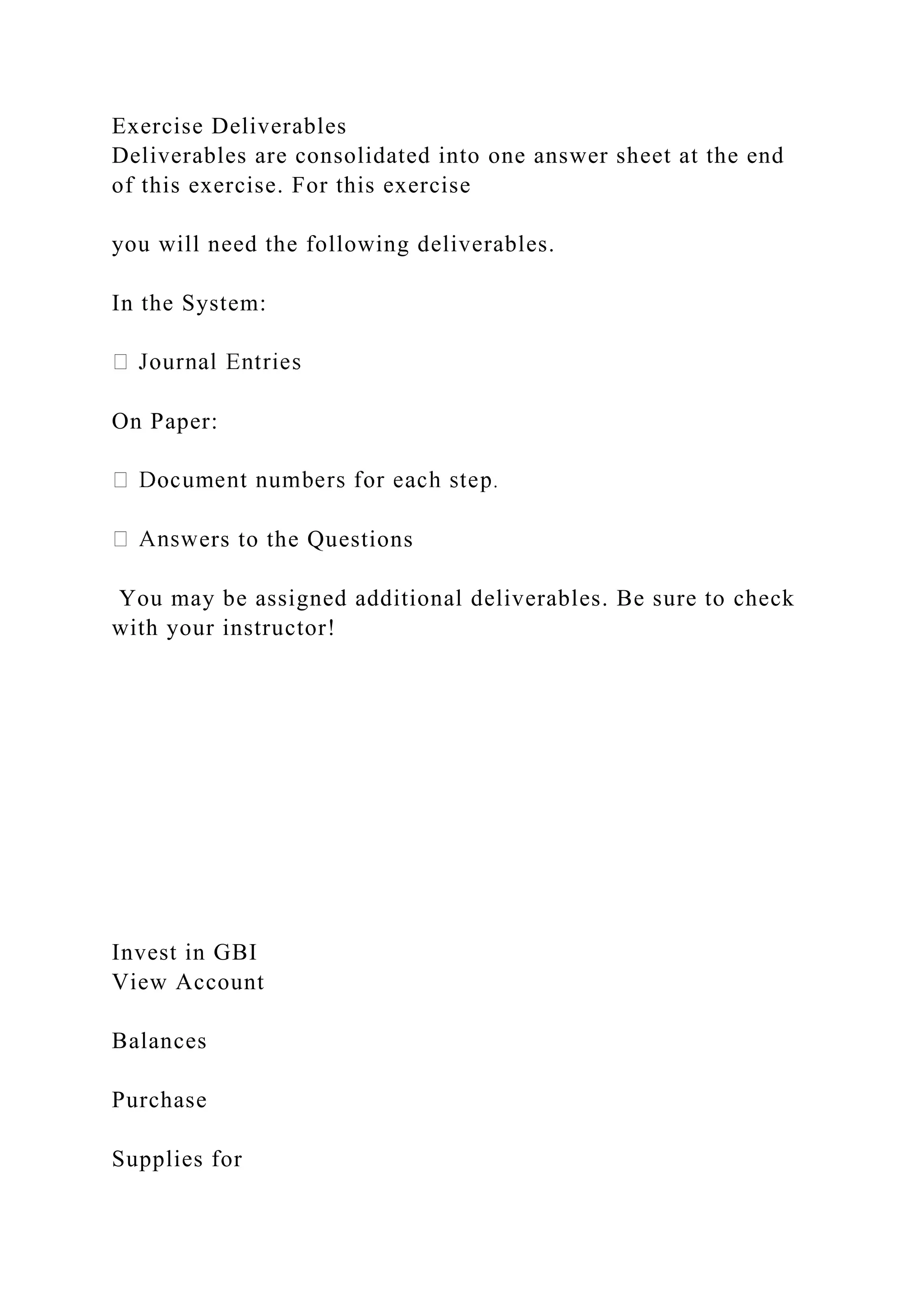 Exercise Deliverables
Deliverables are consolidated into one answer sheet at the end
of this exercise. For this exercise
you will need the following deliverables.
In the System:
On Paper:
ers to the Questions
You may be assigned additional deliverables. Be sure to check
with your instructor!
Invest in GBI
View Account
Balances
Purchase
Supplies for
 