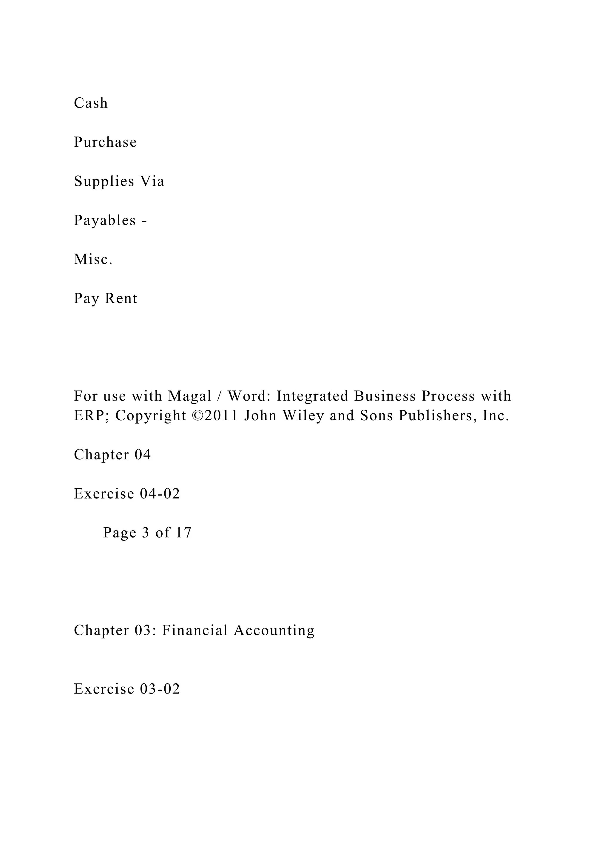 Cash
Purchase
Supplies Via
Payables -
Misc.
Pay Rent
For use with Magal / Word: Integrated Business Process with
ERP; Copyright ©2011 John Wiley and Sons Publishers, Inc.
Chapter 04
Exercise 04-02
Page 3 of 17
Chapter 03: Financial Accounting
Exercise 03-02
 
