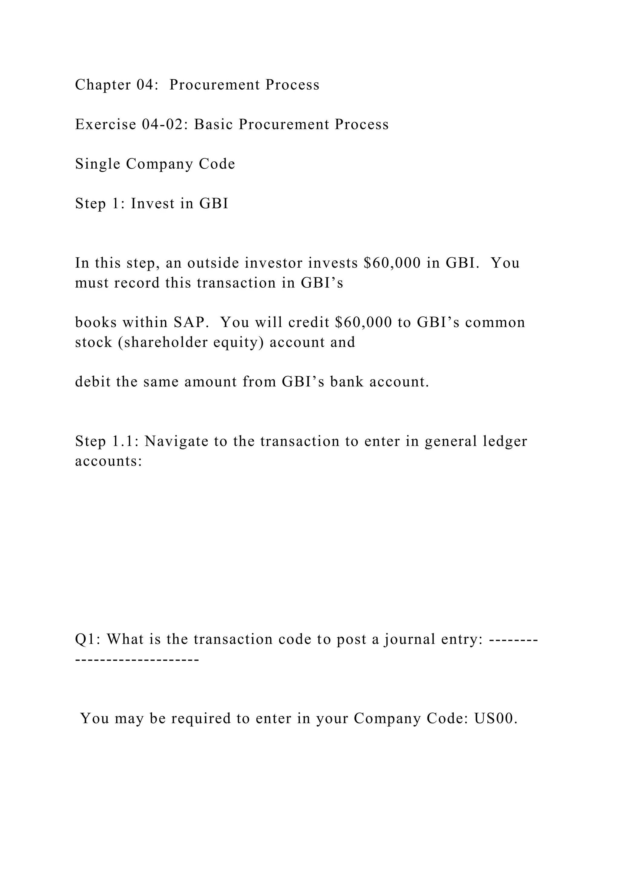 Chapter 04: Procurement Process
Exercise 04-02: Basic Procurement Process
Single Company Code
Step 1: Invest in GBI
In this step, an outside investor invests $60,000 in GBI. You
must record this transaction in GBI’s
books within SAP. You will credit $60,000 to GBI’s common
stock (shareholder equity) account and
debit the same amount from GBI’s bank account.
Step 1.1: Navigate to the transaction to enter in general ledger
accounts:
Q1: What is the transaction code to post a journal entry: --------
--------------------
You may be required to enter in your Company Code: US00.
 