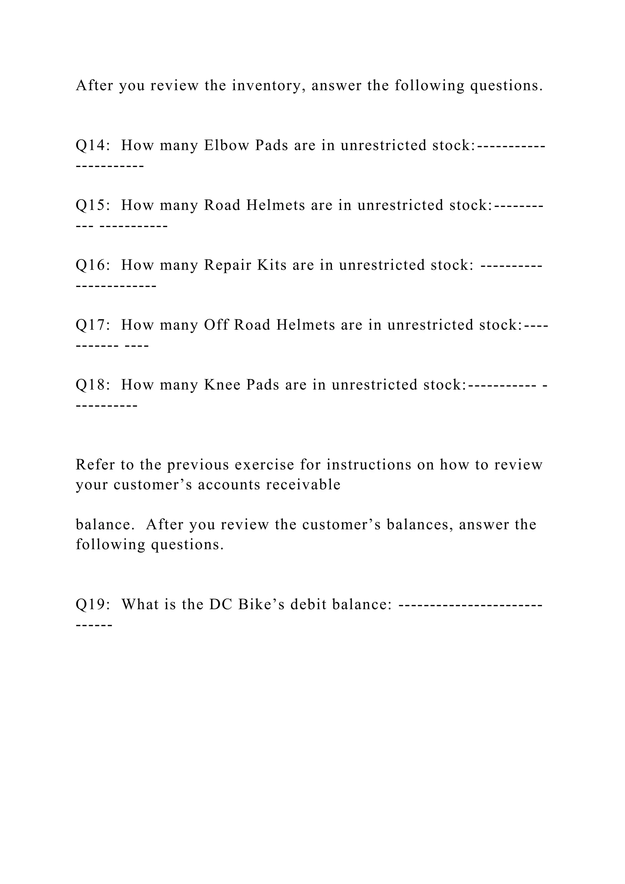 After you review the inventory, answer the following questions.
Q14: How many Elbow Pads are in unrestricted stock:-----------
-----------
Q15: How many Road Helmets are in unrestricted stock:--------
--- -----------
Q16: How many Repair Kits are in unrestricted stock: ----------
-------------
Q17: How many Off Road Helmets are in unrestricted stock:----
------- ----
Q18: How many Knee Pads are in unrestricted stock:----------- -
----------
Refer to the previous exercise for instructions on how to review
your customer’s accounts receivable
balance. After you review the customer’s balances, answer the
following questions.
Q19: What is the DC Bike’s debit balance: -----------------------
------
 