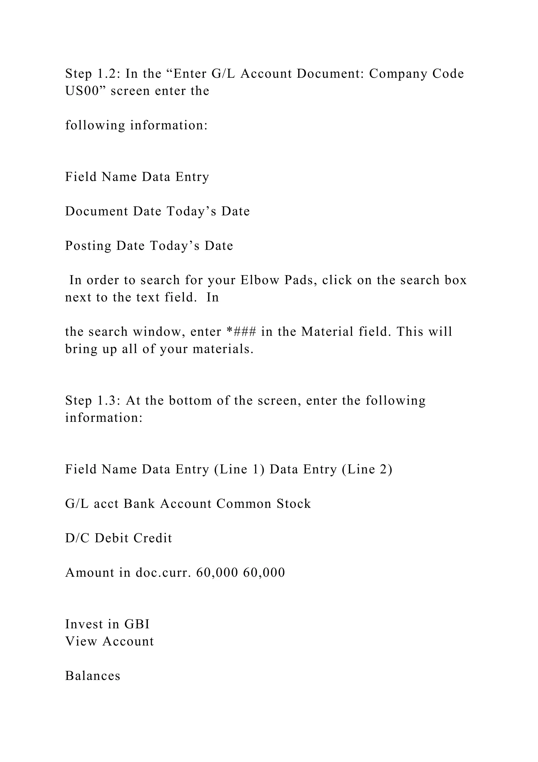Step 1.2: In the “Enter G/L Account Document: Company Code
US00” screen enter the
following information:
Field Name Data Entry
Document Date Today’s Date
Posting Date Today’s Date
In order to search for your Elbow Pads, click on the search box
next to the text field. In
the search window, enter *### in the Material field. This will
bring up all of your materials.
Step 1.3: At the bottom of the screen, enter the following
information:
Field Name Data Entry (Line 1) Data Entry (Line 2)
G/L acct Bank Account Common Stock
D/C Debit Credit
Amount in doc.curr. 60,000 60,000
Invest in GBI
View Account
Balances
 