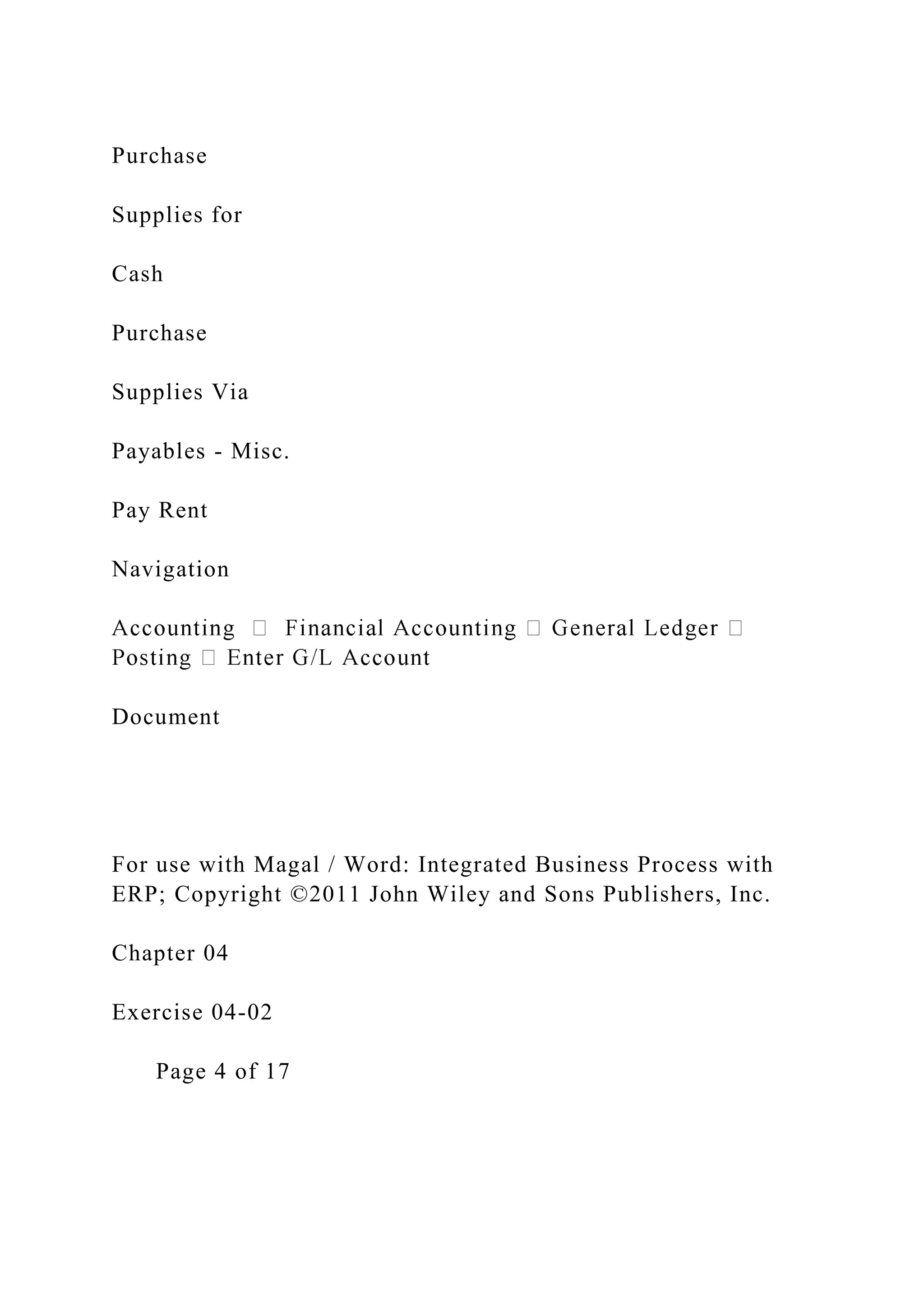 Purchase
Supplies for
Cash
Purchase
Supplies Via
Payables - Misc.
Pay Rent
Navigation
Document
For use with Magal / Word: Integrated Business Process with
ERP; Copyright ©2011 John Wiley and Sons Publishers, Inc.
Chapter 04
Exercise 04-02
Page 4 of 17
 