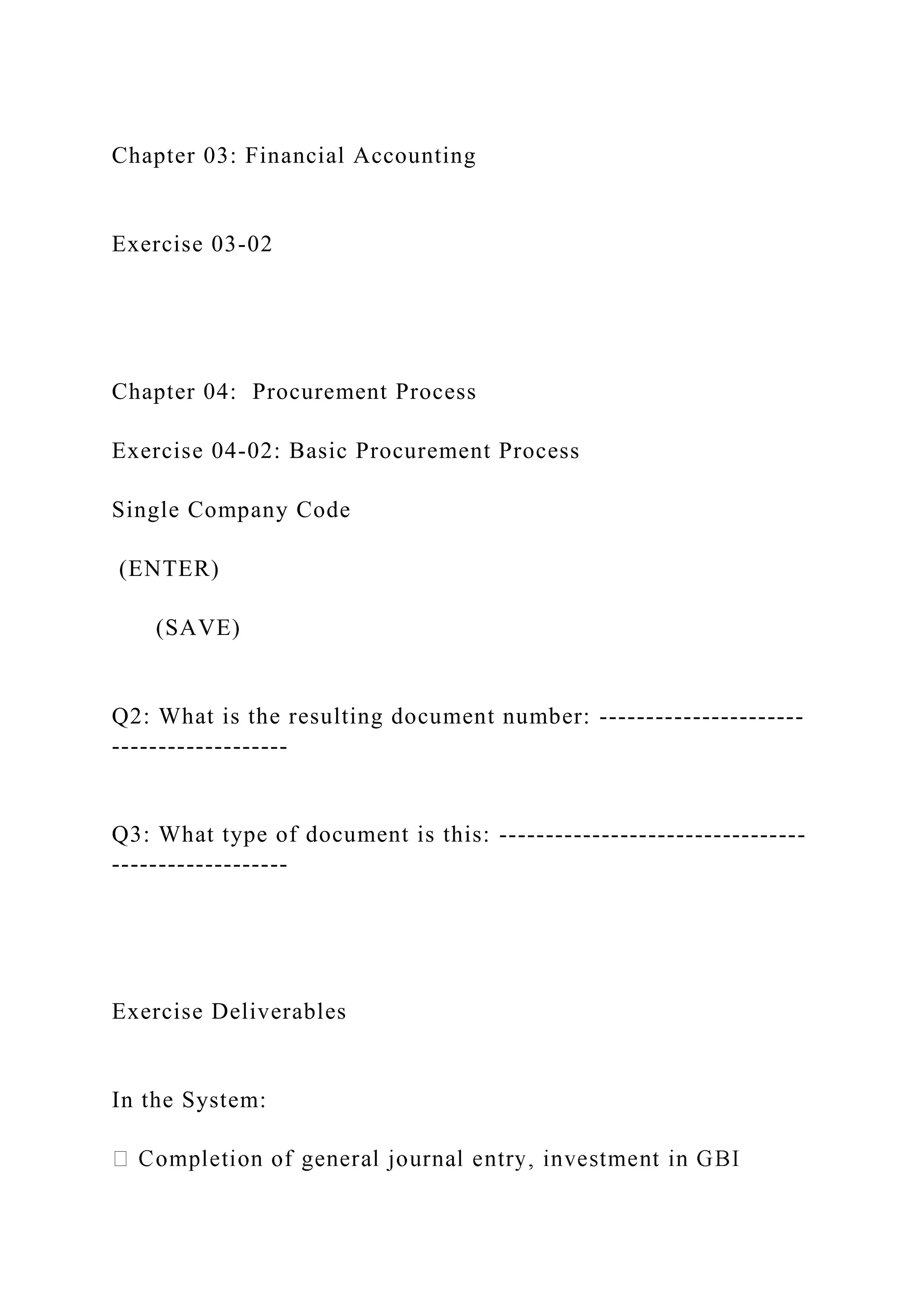 Chapter 03: Financial Accounting
Exercise 03-02
Chapter 04: Procurement Process
Exercise 04-02: Basic Procurement Process
Single Company Code
(ENTER)
(SAVE)
Q2: What is the resulting document number: ----------------------
-------------------
Q3: What type of document is this: ---------------------------------
-------------------
Exercise Deliverables
In the System:
 