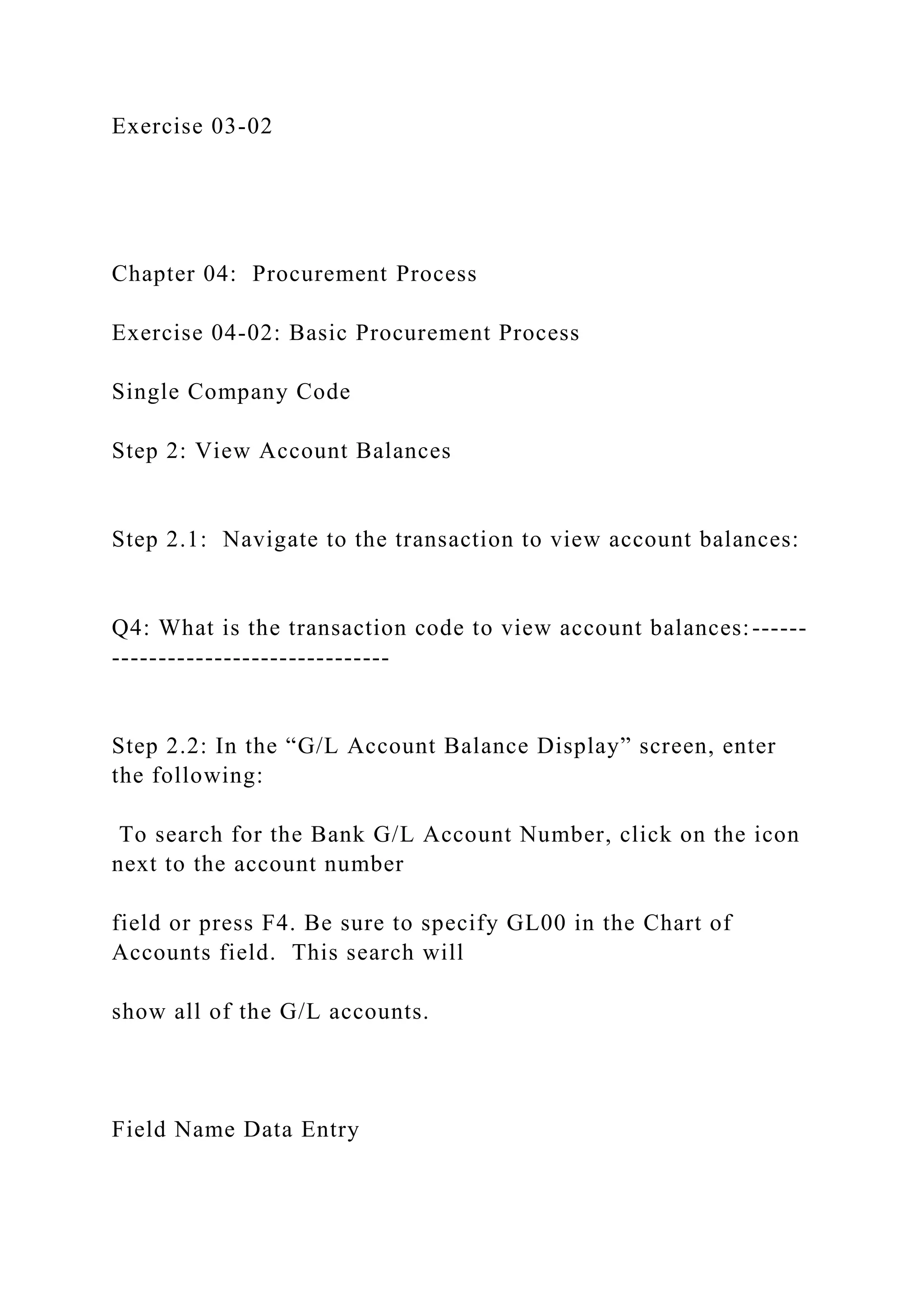 Exercise 03-02
Chapter 04: Procurement Process
Exercise 04-02: Basic Procurement Process
Single Company Code
Step 2: View Account Balances
Step 2.1: Navigate to the transaction to view account balances:
Q4: What is the transaction code to view account balances:------
------------------------------
Step 2.2: In the “G/L Account Balance Display” screen, enter
the following:
To search for the Bank G/L Account Number, click on the icon
next to the account number
field or press F4. Be sure to specify GL00 in the Chart of
Accounts field. This search will
show all of the G/L accounts.
Field Name Data Entry
 
