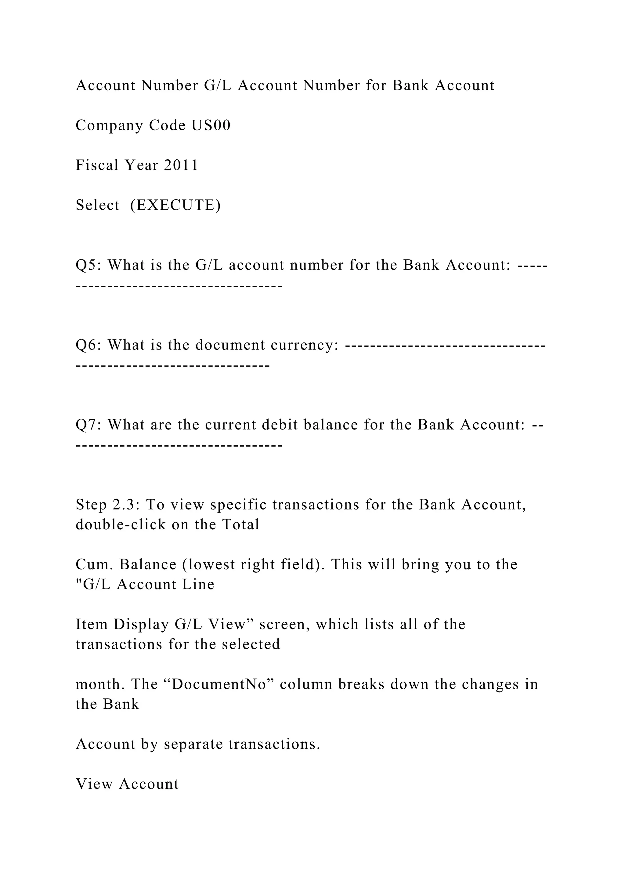 Account Number G/L Account Number for Bank Account
Company Code US00
Fiscal Year 2011
Select (EXECUTE)
Q5: What is the G/L account number for the Bank Account: -----
---------------------------------
Q6: What is the document currency: --------------------------------
-------------------------------
Q7: What are the current debit balance for the Bank Account: --
---------------------------------
Step 2.3: To view specific transactions for the Bank Account,
double-click on the Total
Cum. Balance (lowest right field). This will bring you to the
"G/L Account Line
Item Display G/L View” screen, which lists all of the
transactions for the selected
month. The “DocumentNo” column breaks down the changes in
the Bank
Account by separate transactions.
View Account
 