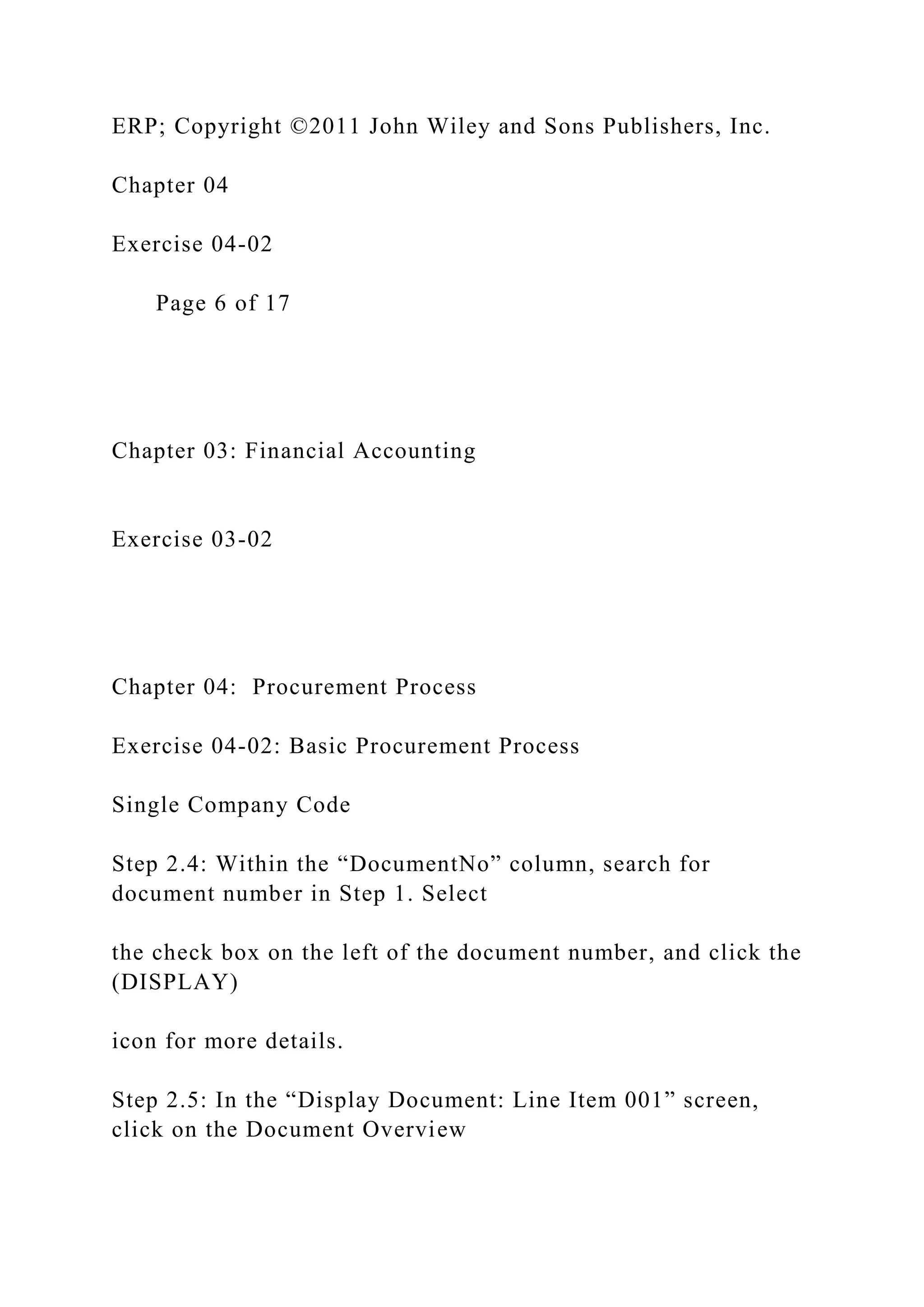 ERP; Copyright ©2011 John Wiley and Sons Publishers, Inc.
Chapter 04
Exercise 04-02
Page 6 of 17
Chapter 03: Financial Accounting
Exercise 03-02
Chapter 04: Procurement Process
Exercise 04-02: Basic Procurement Process
Single Company Code
Step 2.4: Within the “DocumentNo” column, search for
document number in Step 1. Select
the check box on the left of the document number, and click the
(DISPLAY)
icon for more details.
Step 2.5: In the “Display Document: Line Item 001” screen,
click on the Document Overview
 