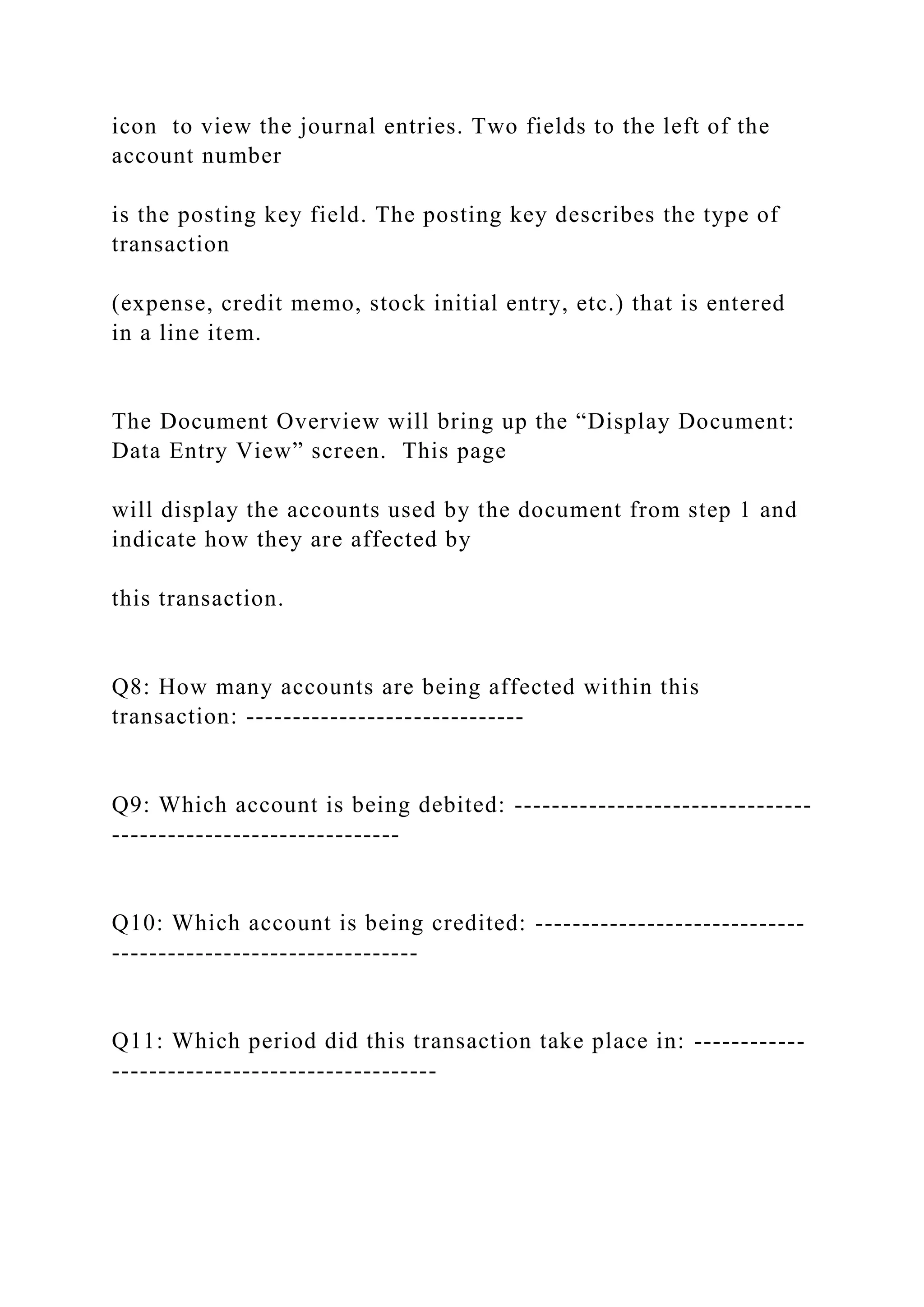 icon to view the journal entries. Two fields to the left of the
account number
is the posting key field. The posting key describes the type of
transaction
(expense, credit memo, stock initial entry, etc.) that is entered
in a line item.
The Document Overview will bring up the “Display Document:
Data Entry View” screen. This page
will display the accounts used by the document from step 1 and
indicate how they are affected by
this transaction.
Q8: How many accounts are being affected within this
transaction: ------------------------------
Q9: Which account is being debited: --------------------------------
-------------------------------
Q10: Which account is being credited: -----------------------------
---------------------------------
Q11: Which period did this transaction take place in: ------------
-----------------------------------
 