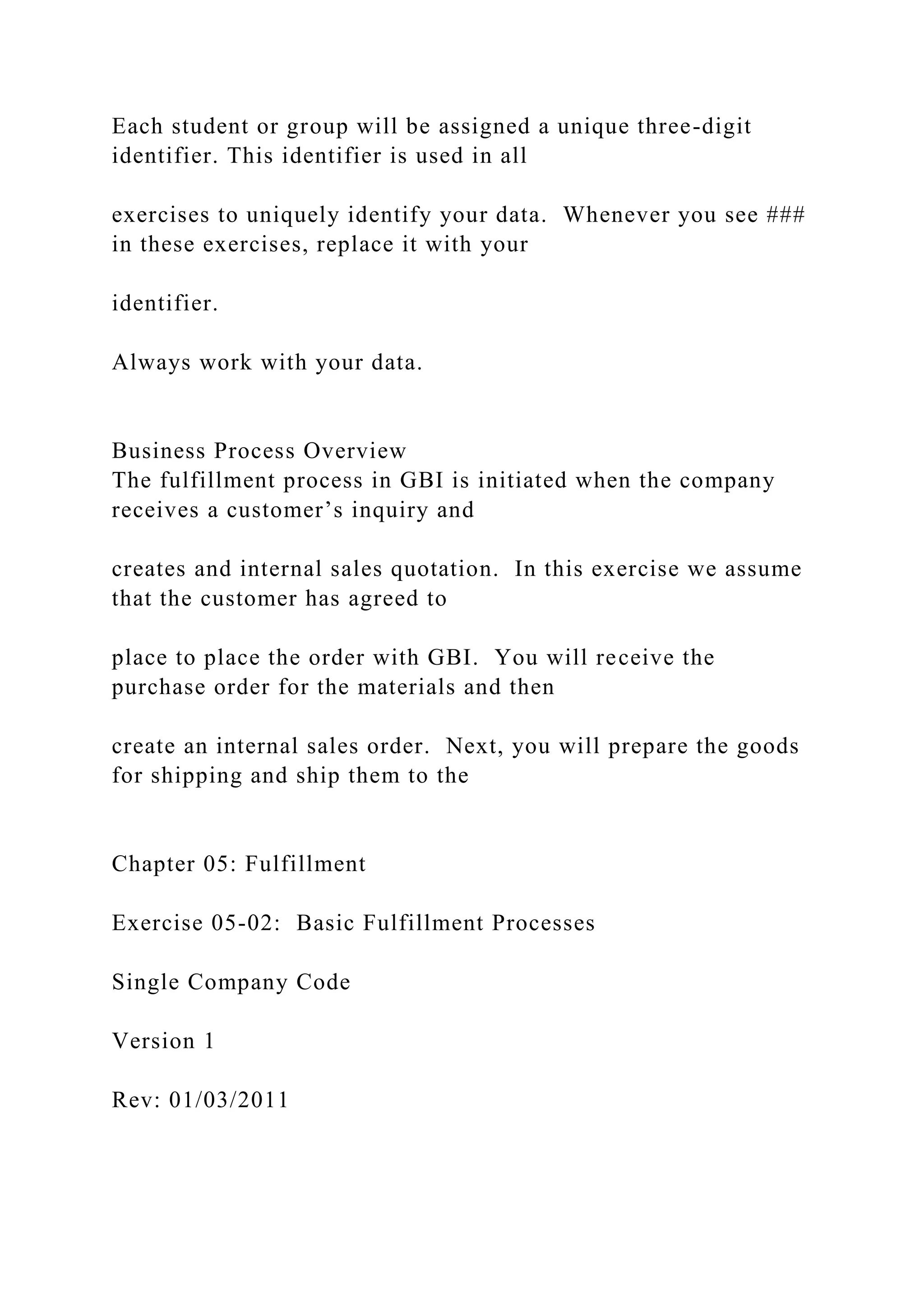 Each student or group will be assigned a unique three-digit
identifier. This identifier is used in all
exercises to uniquely identify your data. Whenever you see ###
in these exercises, replace it with your
identifier.
Always work with your data.
Business Process Overview
The fulfillment process in GBI is initiated when the company
receives a customer’s inquiry and
creates and internal sales quotation. In this exercise we assume
that the customer has agreed to
place to place the order with GBI. You will receive the
purchase order for the materials and then
create an internal sales order. Next, you will prepare the goods
for shipping and ship them to the
Chapter 05: Fulfillment
Exercise 05-02: Basic Fulfillment Processes
Single Company Code
Version 1
Rev: 01/03/2011
 